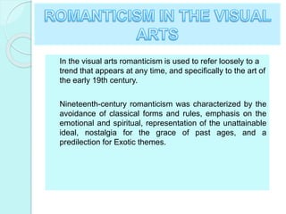 In the visual arts romanticism is used to refer loosely to a
trend that appears at any time, and specifically to the art of
the early 19th century.
Nineteenth-century romanticism was characterized by the
avoidance of classical forms and rules, emphasis on the
emotional and spiritual, representation of the unattainable
ideal, nostalgia for the grace of past ages, and a
predilection for Exotic themes.
 