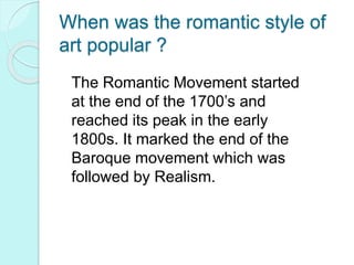 When was the romantic style of
art popular ?
The Romantic Movement started
at the end of the 1700’s and
reached its peak in the early
1800s. It marked the end of the
Baroque movement which was
followed by Realism.
 