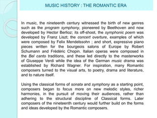 MUSIC HISTORY : THE ROMANTIC ERA
In music, the nineteenth century witnessed the birth of new genres
such as the program symphony, pioneered by Beethoven and now
developed by Hector Berlioz; its off-shoot, the symphonic poem was
developed by Franz Liszt; the concert overture, examples of which
were composed by Felix Mendelssohn ; and short, expressive piano
pieces written for the bourgeois salons of Europe by Robert
Schumann and Frédéric Chopin. Italian operas were composed in
the Bel canto traditions, and these led directly to the masterworks
of Giuseppe Verdi while the idea of the German music drama was
established by Richard Wagner. For inspiration, many Romantic
composers turned to the visual arts, to poetry, drama and literature,
and to nature itself.
Using the classical forms of sonata and symphony as a starting point,
composers began to focus more on new melodic styles, richer
harmonies, in the pursuit of moving their audiences, rather than
adhering to the structural discipline of Classical forms. Later
composers of the nineteenth century would further build on the forms
and ideas developed by the Romantic composers.
 