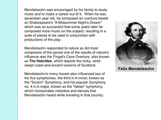Felix Mendelssohn
Mendelssohn was encouraged by his family to study
music and to make a career out of it. When he was
seventeen year old, he composed an overture based
on Shakespeare's "A Midsummer Night's Dream"
which was so successful that some years later he
composed more music on the subject, resulting in a
suite of pieces to be used in conjunction with
productions of the play.
Mendelssohn responded to nature as did most
composers of the period one of the results of nature's
influence was the Fingal's Cave Overture, also known
as The Hebrides, which depicts the rocky, wind-
swept coast and ancient caverns of Scotland.
Mendelssohn's many travels also influenced two of
his five symphonies, the third in A minor, known as
the "Scotch" Symphony, and his popular Symphony
no. 4 in A major, known as the "Italian" symphony,
which incorporates melodies and dances that
Mendelssohn heard while traveling in that country.
 