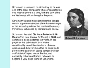 Robert Schumann
Schumann is unique in music history as he was
one of the great composers who concentrated on
one musical genre at a time, with the bulk of his
earliest compositions being for the piano.
Schumann's piano music (and later his songs)
remain supreme examples of the Romantic style
of the second quarter of the nineteenth-century.
Immensely influenced by literature and poetry.
Schumann founded Die Neue Zeitschrift für
Musik (The New Journal for Music) in 1834, and
continue to be its editor for ten years. In the
pages of this publication, Schumann
considerably raised the standards of music
criticism and did everything that he could do to
promote the careers of young composers such
as Frédéric Chopin, Hector Berlioz, and
especially Johannes Brahms, who was to
become a very close friend of Schumann.
 
