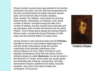 Frédéric Chopin
Chopin's entire musical output was devoted to his favorite
instrument, the piano. His over 200 solo compositions for
the piano all demonstrate his highly individual melodic
style, and include two sets of etudes (studies),
three sonatas, four ballads, many pieces he variously
titled preludes, impromptus, or scherzos, and a great
number of dances. Included among the latter are a
number of waltzes, but also a great many mazurkas and
six polonaises, both of which are dances from his native
Poland. Few of these dance pieces are among Chopin's
famous works, including the proud Polonaise in A-flat
major and the haunting Waltz in C-sharp minor.
Among Chopin's most individual works are the Préludes.
Intended to serve as improvisatory beginnings to an
intimate recital, these pieces range from tender
melancholy to the dramatic utterances of the
stormy Prelude in D minor. Many of Chopin's most
beautiful compositions come from the series of short,
reflective pieces he called Nocturnes. As can be heard in
the Nocturne in F-sharp, these works are usually gentle
and dreamlike with a flowing, rocking bass, and aptly
demonstrate Chopin's preference for sweet, song-like
melodies, very much in the style of Italian bel
cantoopera of the period.
 