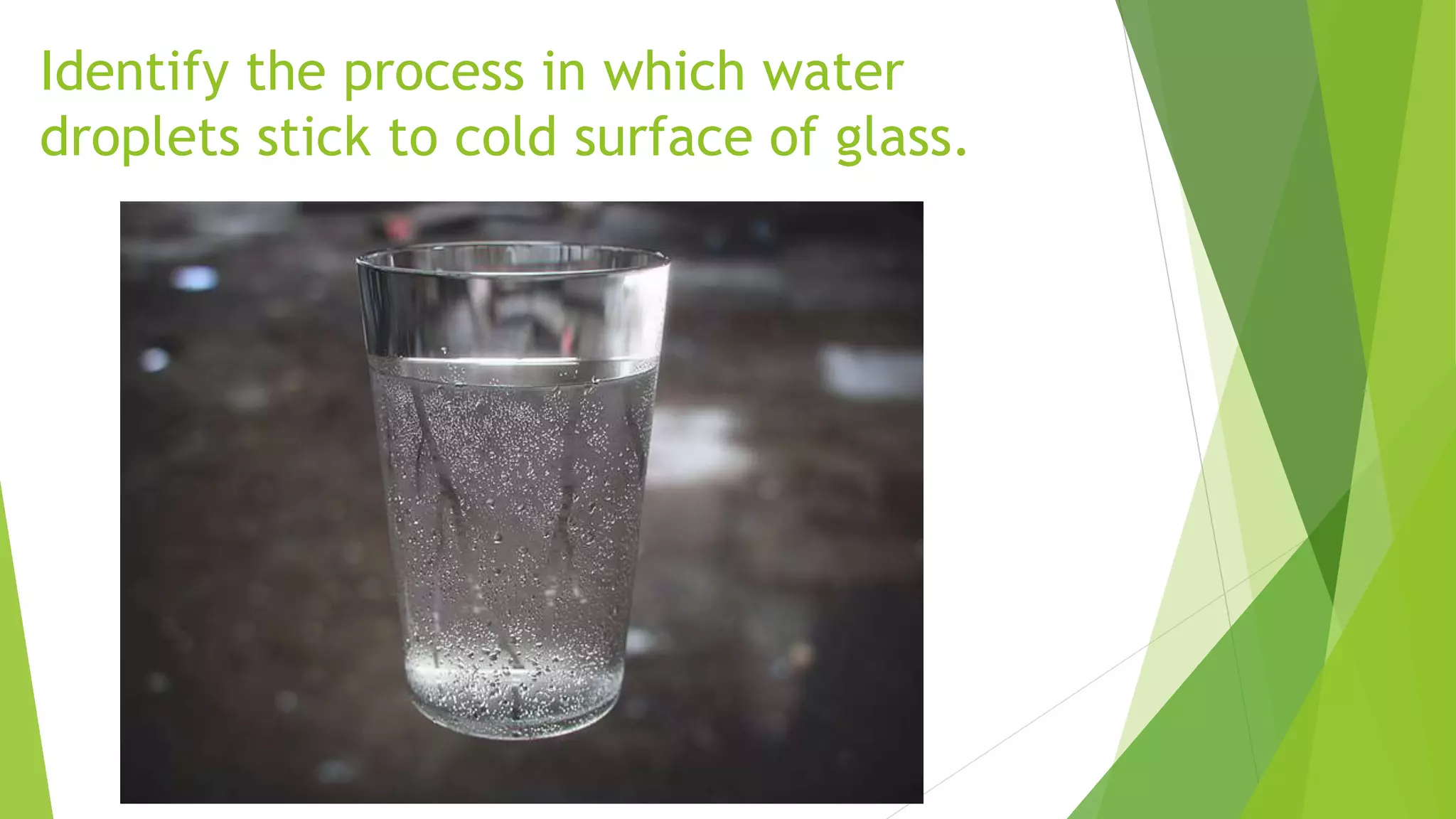 Identify the process in which water
droplets stick to cold surface of glass.