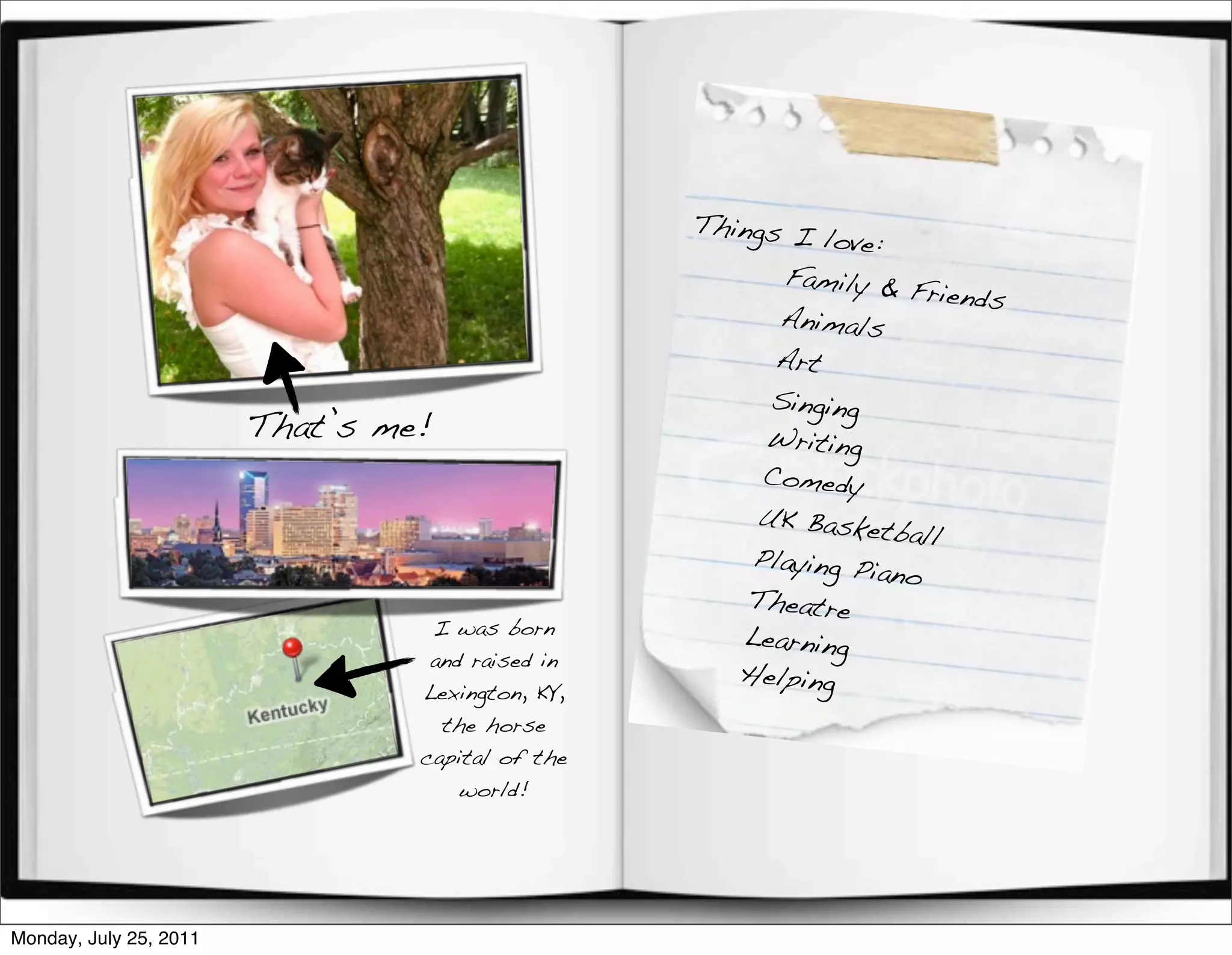 Things I
                                                            love:
                                                        Family &
                                                                   Friends
                                                        Animals
                                                        Art
                                                       Singing
                        That’s me!                     Writing
                                                       Comedy
                                                      UK Baske
                                                                 tball
                                                      Playing Pi
                                                                 ano
                                                      Theatre
                                  I was born         Learning
                                  and raised in
                                                     Helping
                                 Lexington, KY,
                                   the horse
                                 capital of the
                                     world!




Monday, July 25, 2011
 