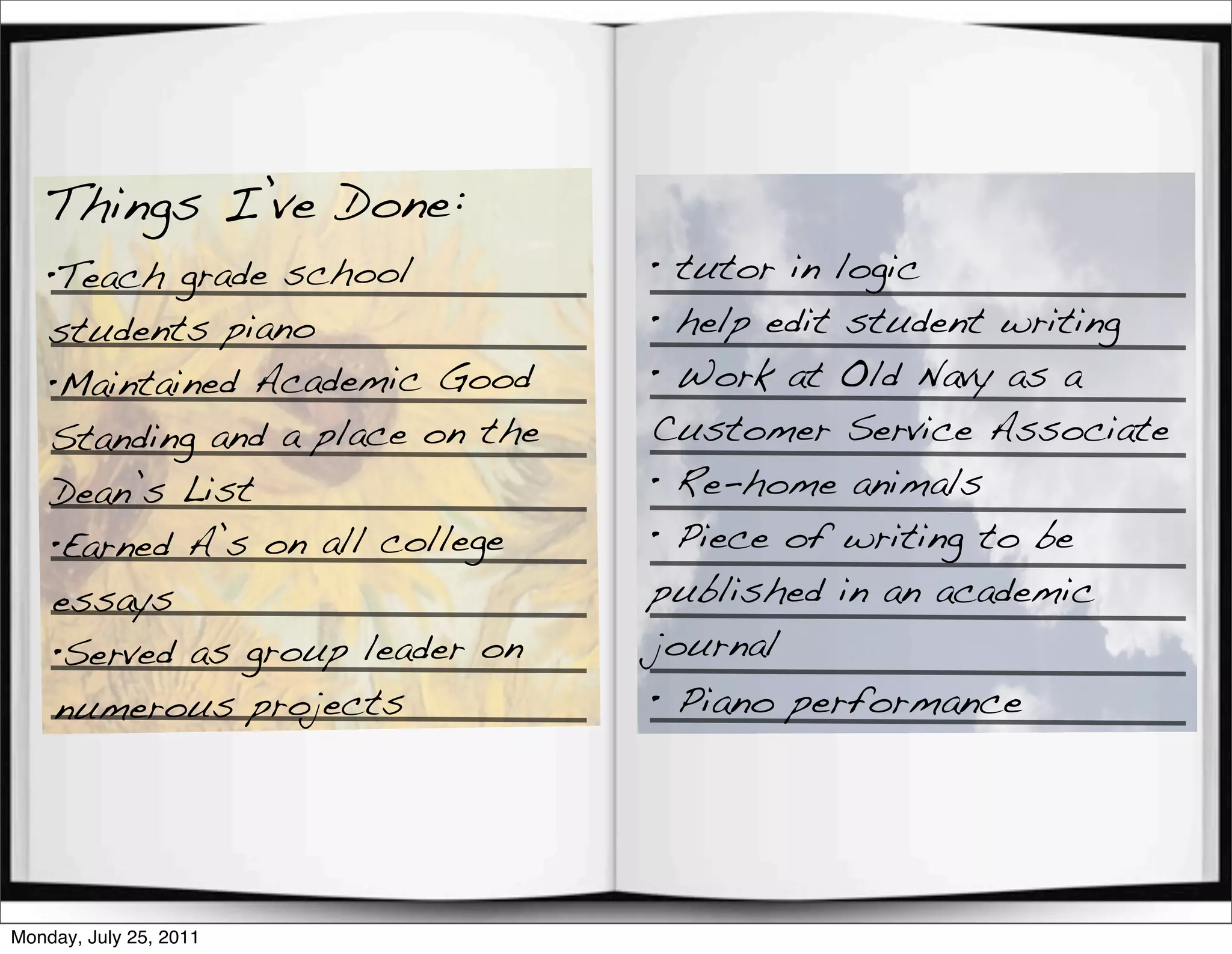 Things I’ve Done:
    •Teach grade school           • tutor in logic
    students piano                • help edit student writing
    •Maintained Academic Good     • Work at Old Navy as a
    Standing and a place on the   Customer Service Associate
    Dean’s List                   • Re-home animals
    •Earned A’s on all college    • Piece of writing to be
    essays                        published in an academic
    •Served as group leader on    journal
    numerous projects             • Piano performance




Monday, July 25, 2011
 