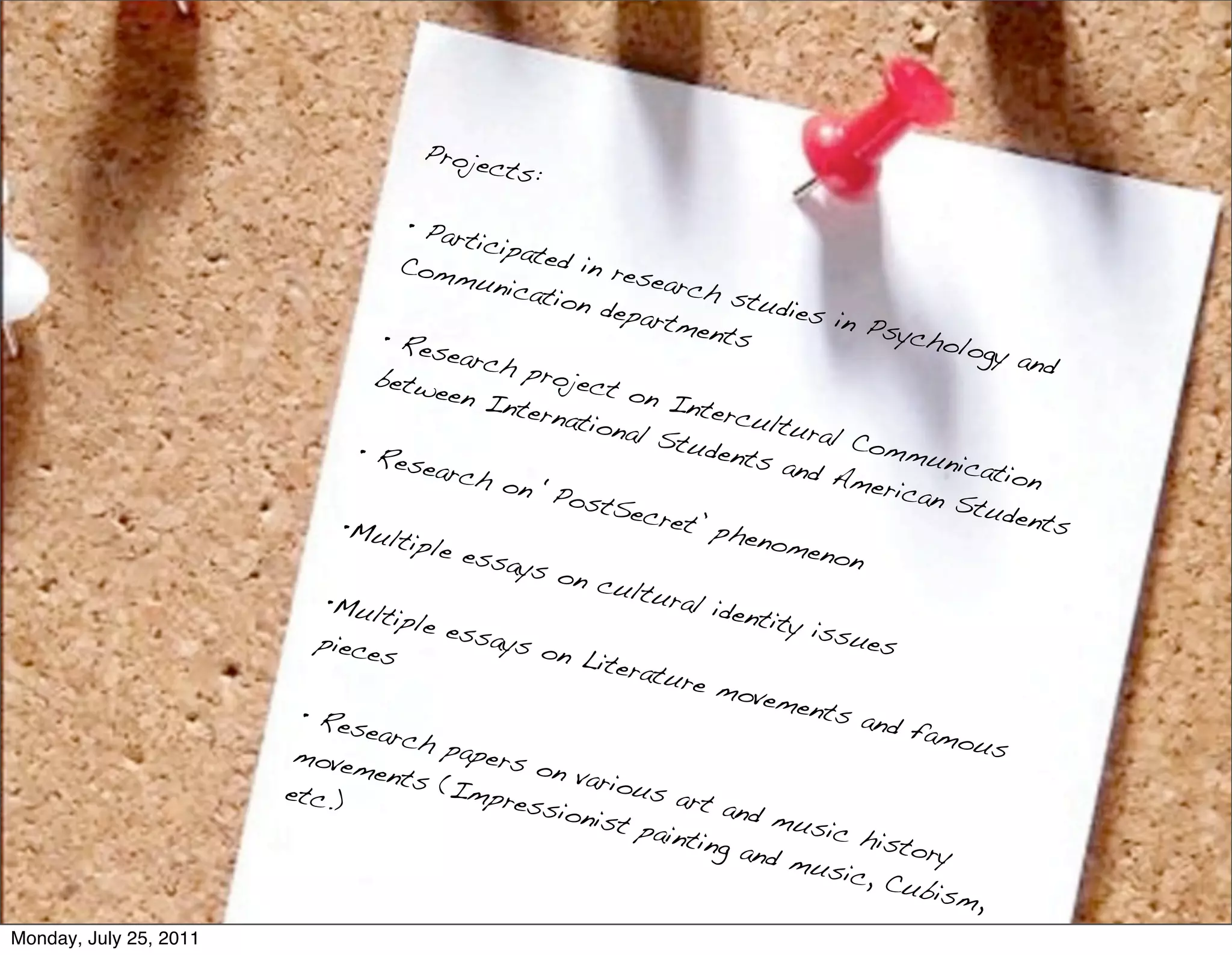Proje
                                            cts:

                                     • Part
                                            icipat
                                    Comm           ed in
                                            unica         resea
                                                  tion d        rch s
                                                          epart         tudie
                                                                ments         s in P
                                  • Res                                               sycho
                                         earch                                               logy a
                                                 proje                                              nd
                                 betw                  ct on
                                        een I                   Inter
                                              ntern                    cultu
                                                     ationa                   ral C
                                                             l Stu                   ommu
                               • Res                                dents                   nicati
                                       earch                               and A                   on
                                              on ‘P                                meric
                                                     ostS                                an St
                                                            ecret                                udent
                              •Mult                               ’ phe                                s
                                     iple e                              nome
                                            ssays                               non
                                                    on cu
                            •Mult                           ltura
                                                                  l iden
                                   iple e                                tity i
                           piece          ssays                                 ssue
                                 s                on Li                               s
                                                         teratu
                                                                 re mo
                                                                         vemen
                         • Res                                                  ts an
                                earch                                                 d fam
                                         paper                                               ous
                         movem                 s on
                                 ents                 variou
                        etc.)           (Imp                  s art
                                              ressi                  and m
                                                     onist                  usic
                                                             painti                 histo
                                                                    ng an                 ry
                                                                          d mu
                                                                                 sic, C
                                                                                        ubism
                                                                                               ,
Monday, July 25, 2011
 