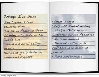 Things I’ve Done:
    •Teach grade school           • tutor in logic
    students piano                • help edit student writing
    •Maintained Academic Good     • Work at Old Navy as a
    Standing and a place on the   Customer Service Associate
    Dean’s List                   • Re-home animals
    •Earned A’s on all college    • Piece of writing to be
    essays                        published in an academic
    •Served as group leader on    journal
    numerous projects             • Piano performance




Monday, July 25, 2011
 