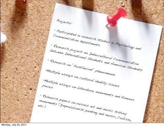 Proje
                                            cts:

                                     • Part
                                            icipat
                                    Comm           ed in
                                            unica         resea
                                                  tion d        rch s
                                                          epart         tudie
                                                                ments         s in P
                                  • Res                                               sycho
                                         earch                                               logy a
                                                 proje                                              nd
                                 betw                  ct on
                                        een I                   Inter
                                              ntern                    cultu
                                                     ationa                   ral C
                                                             l Stu                   ommu
                               • Res                                dents                   nicati
                                       earch                               and A                   on
                                              on ‘P                                meric
                                                     ostS                                an St
                                                            ecret                                udent
                              •Mult                               ’ phe                                s
                                     iple e                              nome
                                            ssays                               non
                                                    on cu
                            •Mult                           ltura
                                                                  l iden
                                   iple e                                tity i
                           piece          ssays                                 ssue
                                 s                on Li                               s
                                                         teratu
                                                                 re mo
                                                                         vemen
                         • Res                                                  ts an
                                earch                                                 d fam
                                         paper                                               ous
                         movem                 s on
                                 ents                 variou
                        etc.)           (Imp                  s art
                                              ressi                  and m
                                                     onist                  usic
                                                             painti                 histo
                                                                    ng an                 ry
                                                                          d mu
                                                                                 sic, C
                                                                                        ubism
                                                                                               ,
Monday, July 25, 2011
 