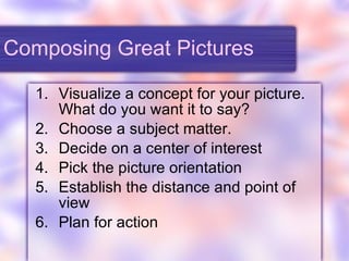 Composing Great Pictures Visualize a concept for your picture.  What do you want it to say? Choose a subject matter. Decide on a center of interest Pick the picture orientation Establish the distance and point of view Plan for action 