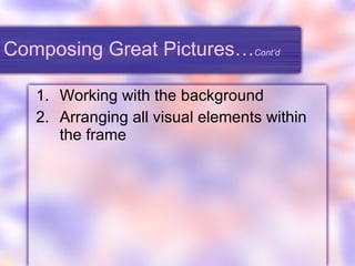 Composing Great Pictures… Cont’d Working with the background Arranging all visual elements within the frame 