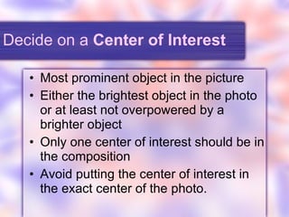 Decide on a  Center of Interest Most prominent object in the picture Either the brightest object in the photo or at least not overpowered by a brighter object Only one center of interest should be in the composition Avoid putting the center of interest in the exact center of the photo. 