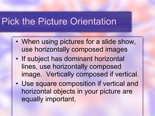 Pick the Picture Orientation When using pictures for a slide show, use horizontally composed images If subject has dominant horizontal lines, use horizontally composed image.  Vertically composed if vertical. Use square composition if vertical and horizontal objects in your picture are equally important. 