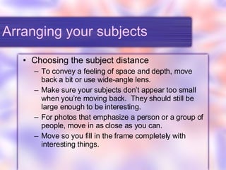Arranging your subjects Choosing the subject distance To convey a feeling of space and depth, move back a bit or use wide-angle lens. Make sure your subjects don’t appear too small when you’re moving back.  They should still be large enough to be interesting. For photos that emphasize a person or a group of people, move in as close as you can. Move so you fill in the frame completely with interesting things. 