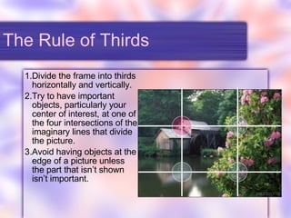 The Rule of Thirds Divide the frame into thirds horizontally and vertically. Try to have important objects, particularly your center of interest, at one of the four intersections of the imaginary lines that divide the picture. Avoid having objects at the edge of a picture unless the part that isn’t shown isn’t important. 