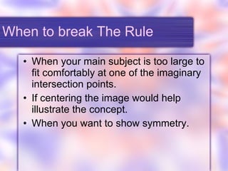 When to break The Rule When your main subject is too large to fit comfortably at one of the imaginary intersection points. If centering the image would help illustrate the concept. When you want to show symmetry. 