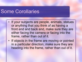 Some Corollaries If your subjects are people, animals, statues or anything that you think of as having a front end and back end, make sure they are either facing the camera or facing into the frame, rather than out of it. If objects in the frame are moving or pointed in a particular direction, make sure they are heading into the frame, rather than out of it. 
