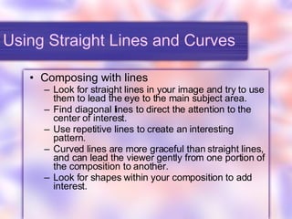Using Straight Lines and Curves Composing with lines Look for straight lines in your image and try to use them to lead the eye to the main subject area. Find diagonal lines to direct the attention to the center of interest. Use repetitive lines to create an interesting pattern. Curved lines are more graceful than straight lines, and can lead the viewer gently from one portion of the composition to another. Look for shapes within your composition to add interest. 