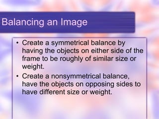 Balancing an Image Create a symmetrical balance by having the objects on either side of the frame to be roughly of similar size or weight. Create a nonsymmetrical balance, have the objects on opposing sides to have different size or weight. 