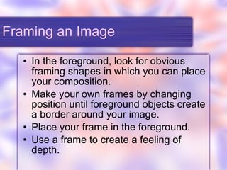 Framing an Image In the foreground, look for obvious framing shapes in which you can place your composition. Make your own frames by changing position until foreground objects create a border around your image. Place your frame in the foreground. Use a frame to create a feeling of depth. 