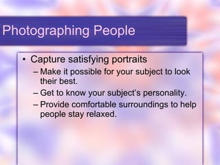 Photographing People Capture satisfying portraits Make it possible for your subject to look their best. Get to know your subject’s personality. Provide comfortable surroundings to help people stay relaxed. 