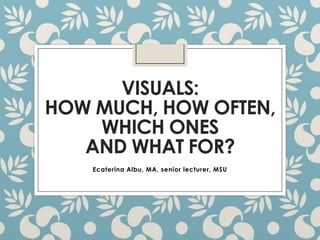 VISUALS:
HOW MUCH, HOW OFTEN,
WHICH ONES
AND WHAT FOR?
Ecaterina Albu, MA, senior lecturer, MSU

 