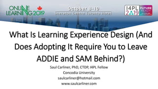 What Is Learning Experience Design (And
Does Adopting It Require You to Leave
ADDIE and SAM Behind?)
Saul Carliner, PhD, CTDP, I4PL Fellow
Concodia University
saulcarliner@hotmail.com
www.saulcarliner.com
 