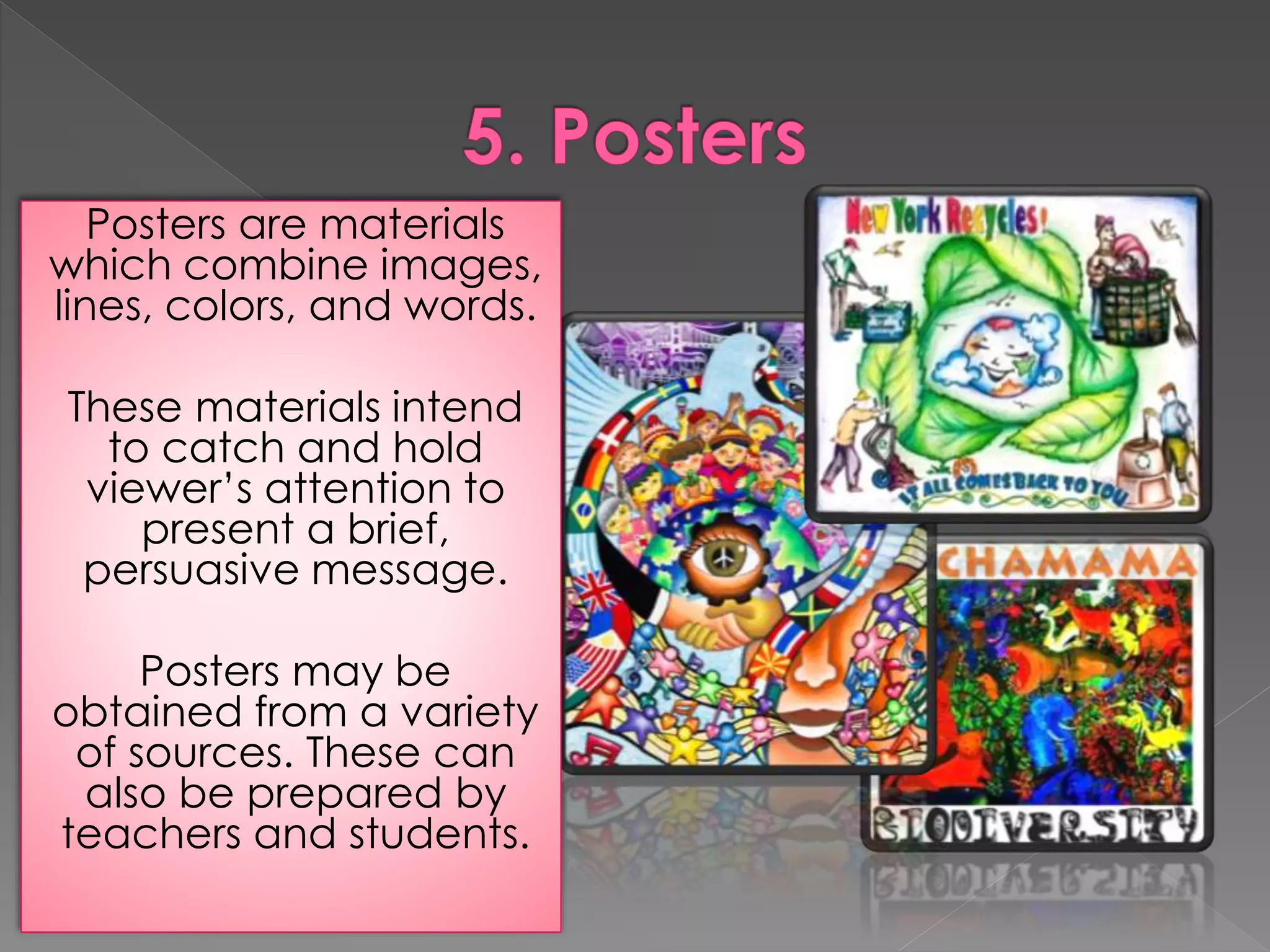 Posters are materials 
which combine images, 
lines, colors, and words. 
These materials intend 
to catch and hold 
viewer’s attention to 
present a brief, 
persuasive message. 
Posters may be 
obtained from a variety 
of sources. These can 
also be prepared by 
teachers and students. 
 