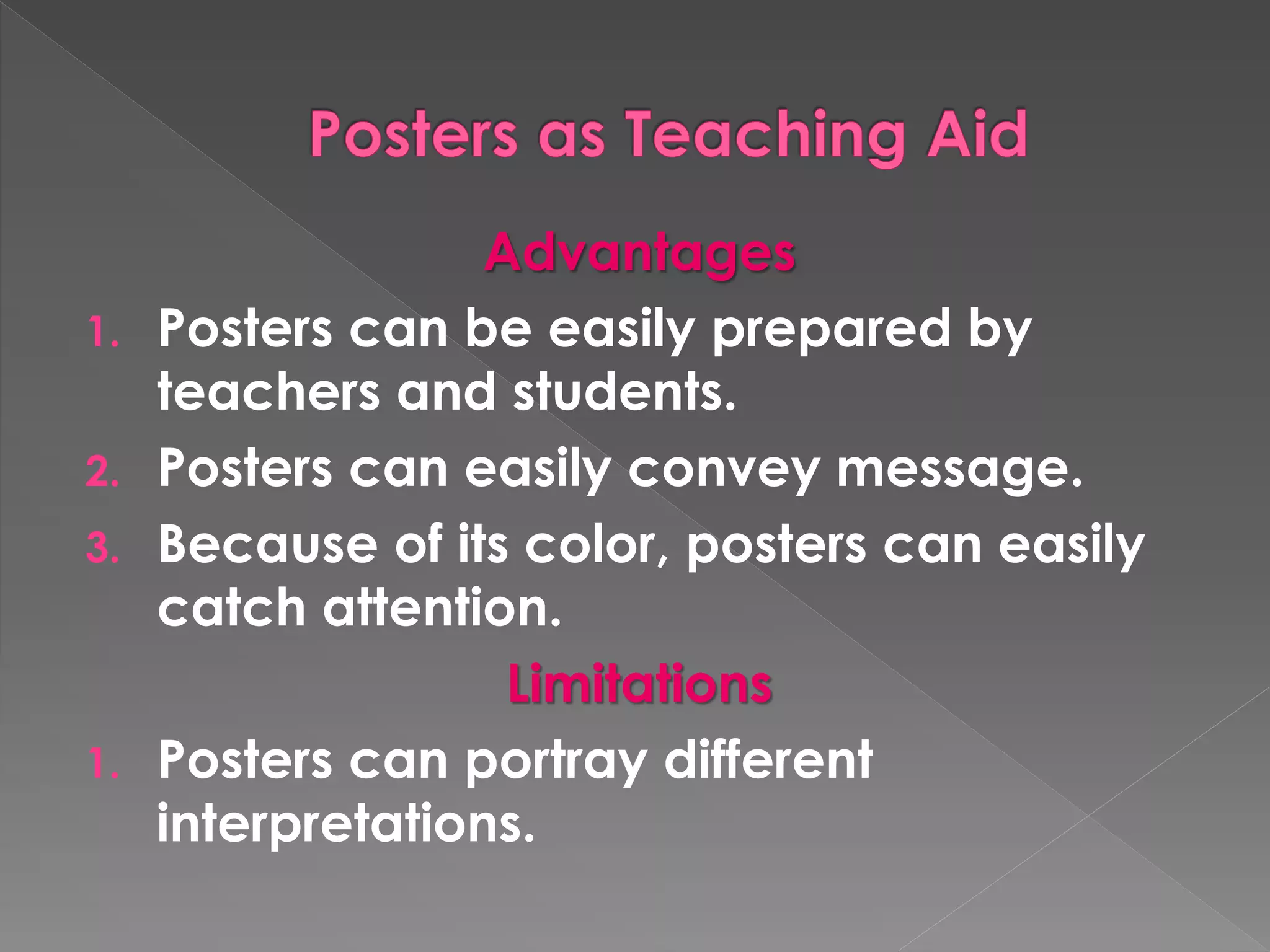 Advantages 
1. Posters can be easily prepared by 
teachers and students. 
2. Posters can easily convey message. 
3. Because of its color, posters can easily 
catch attention. 
Limitations 
1. Posters can portray different 
interpretations. 
 