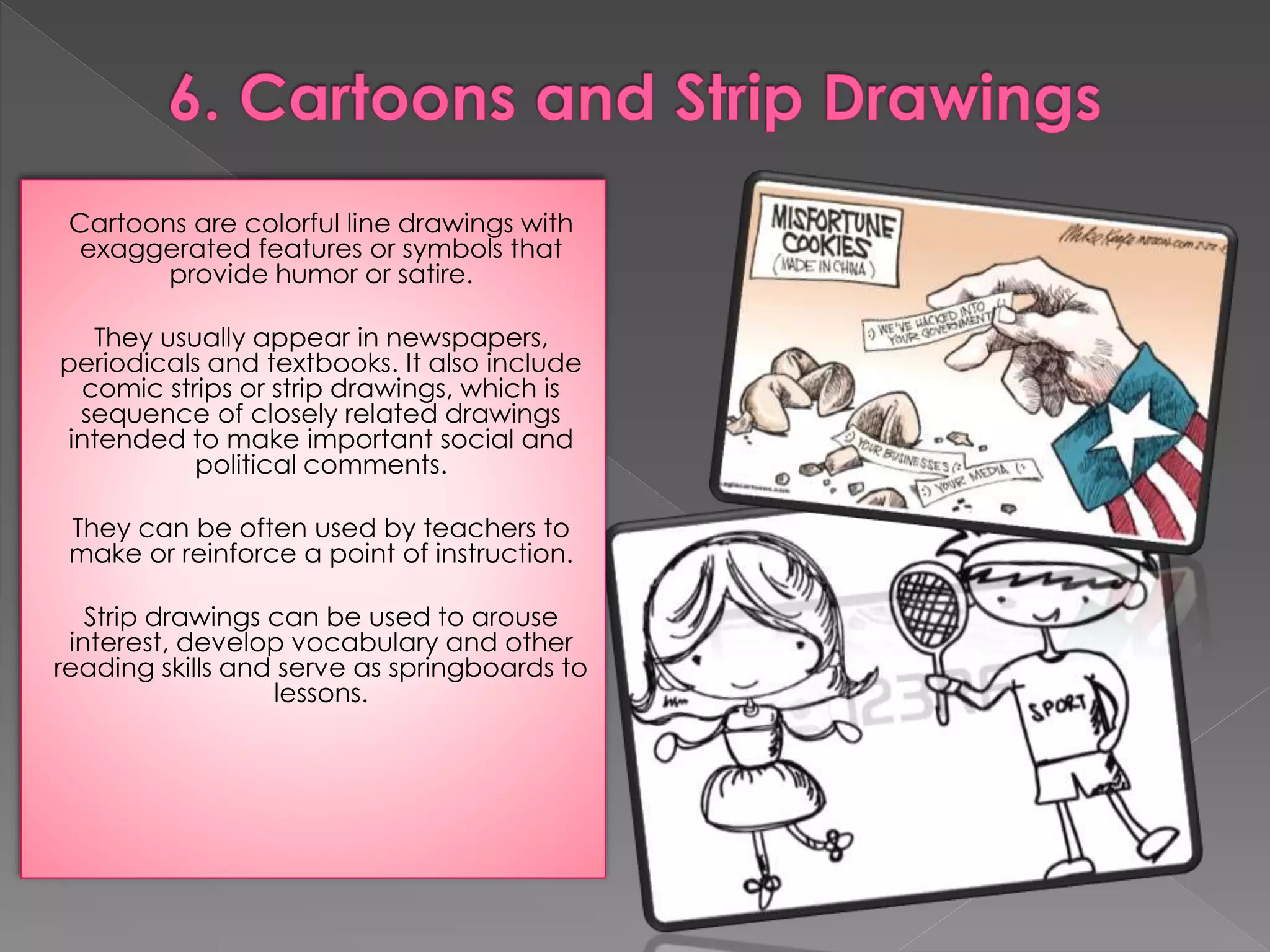 Cartoons are colorful line drawings with 
exaggerated features or symbols that 
provide humor or satire. 
They usually appear in newspapers, 
periodicals and textbooks. It also include 
comic strips or strip drawings, which is 
sequence of closely related drawings 
intended to make important social and 
political comments. 
They can be often used by teachers to 
make or reinforce a point of instruction. 
Strip drawings can be used to arouse 
interest, develop vocabulary and other 
reading skills and serve as springboards to 
lessons. 
 