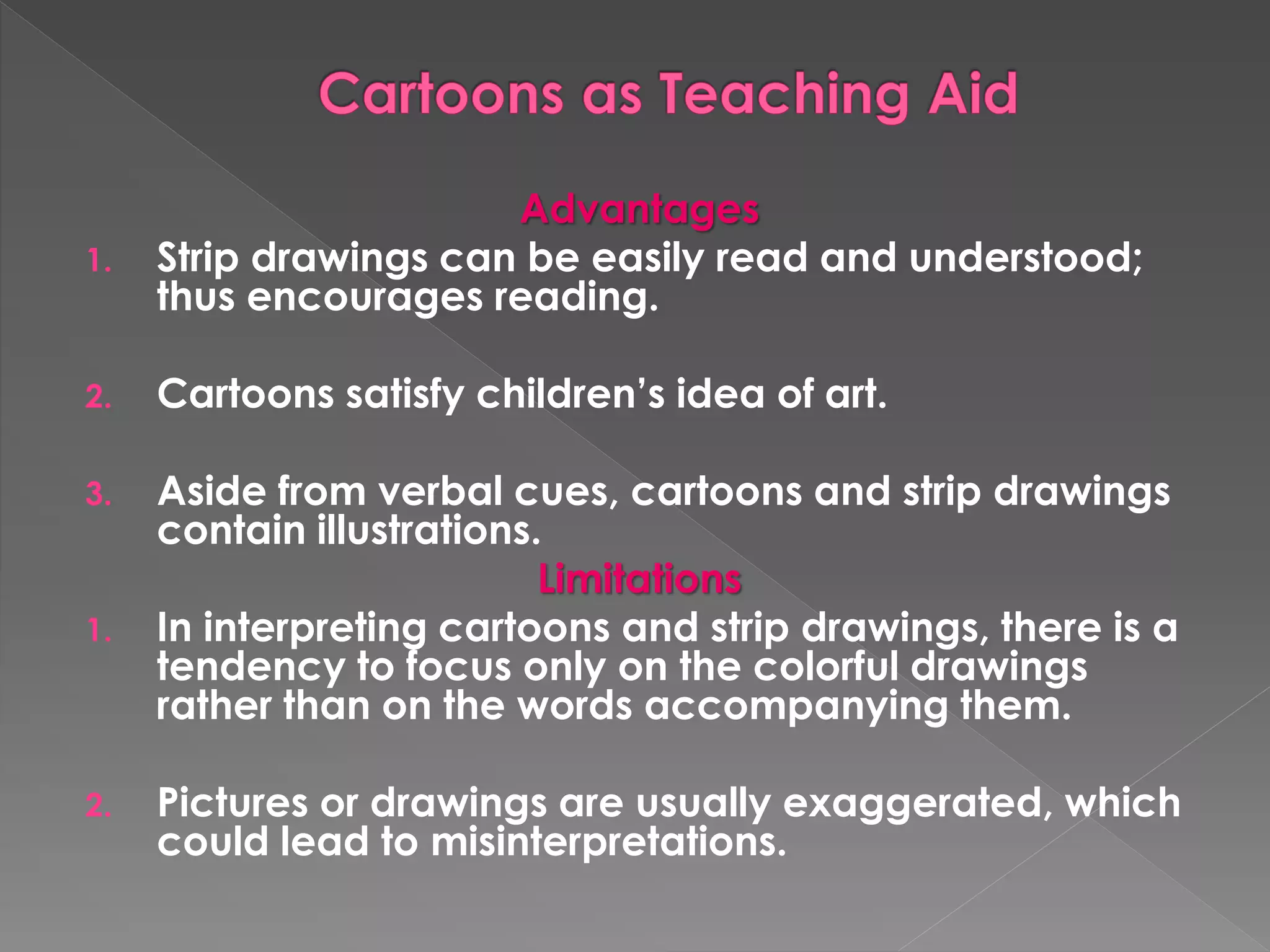 Advantages 
1. Strip drawings can be easily read and understood; 
thus encourages reading. 
2. Cartoons satisfy children’s idea of art. 
3. Aside from verbal cues, cartoons and strip drawings 
contain illustrations. 
Limitations 
1. In interpreting cartoons and strip drawings, there is a 
tendency to focus only on the colorful drawings 
rather than on the words accompanying them. 
2. Pictures or drawings are usually exaggerated, which 
could lead to misinterpretations. 
 