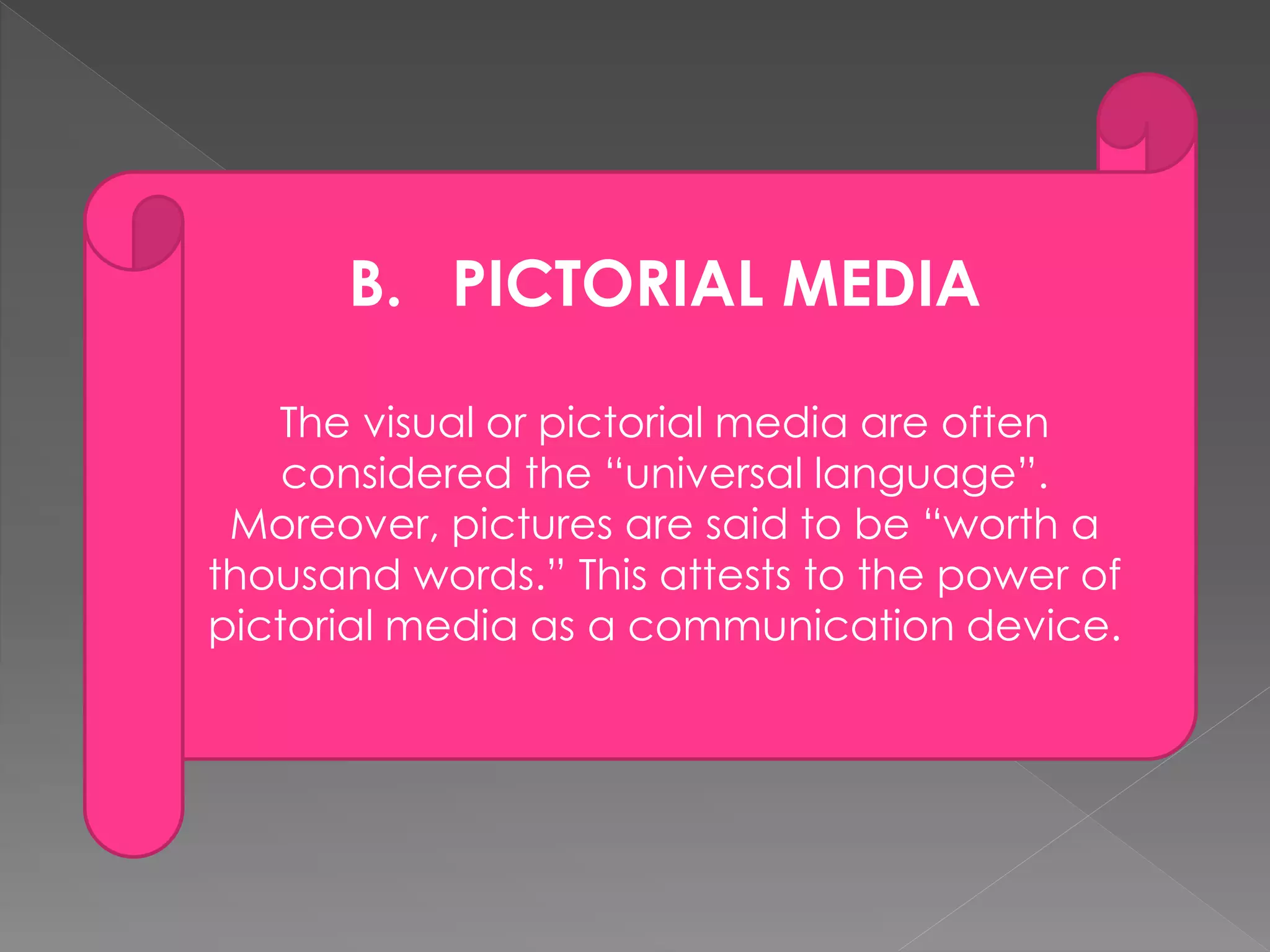 B. PICTORIAL MEDIA 
The visual or pictorial media are often 
considered the “universal language”. 
Moreover, pictures are said to be “worth a 
thousand words.” This attests to the power of 
pictorial media as a communication device. 
 