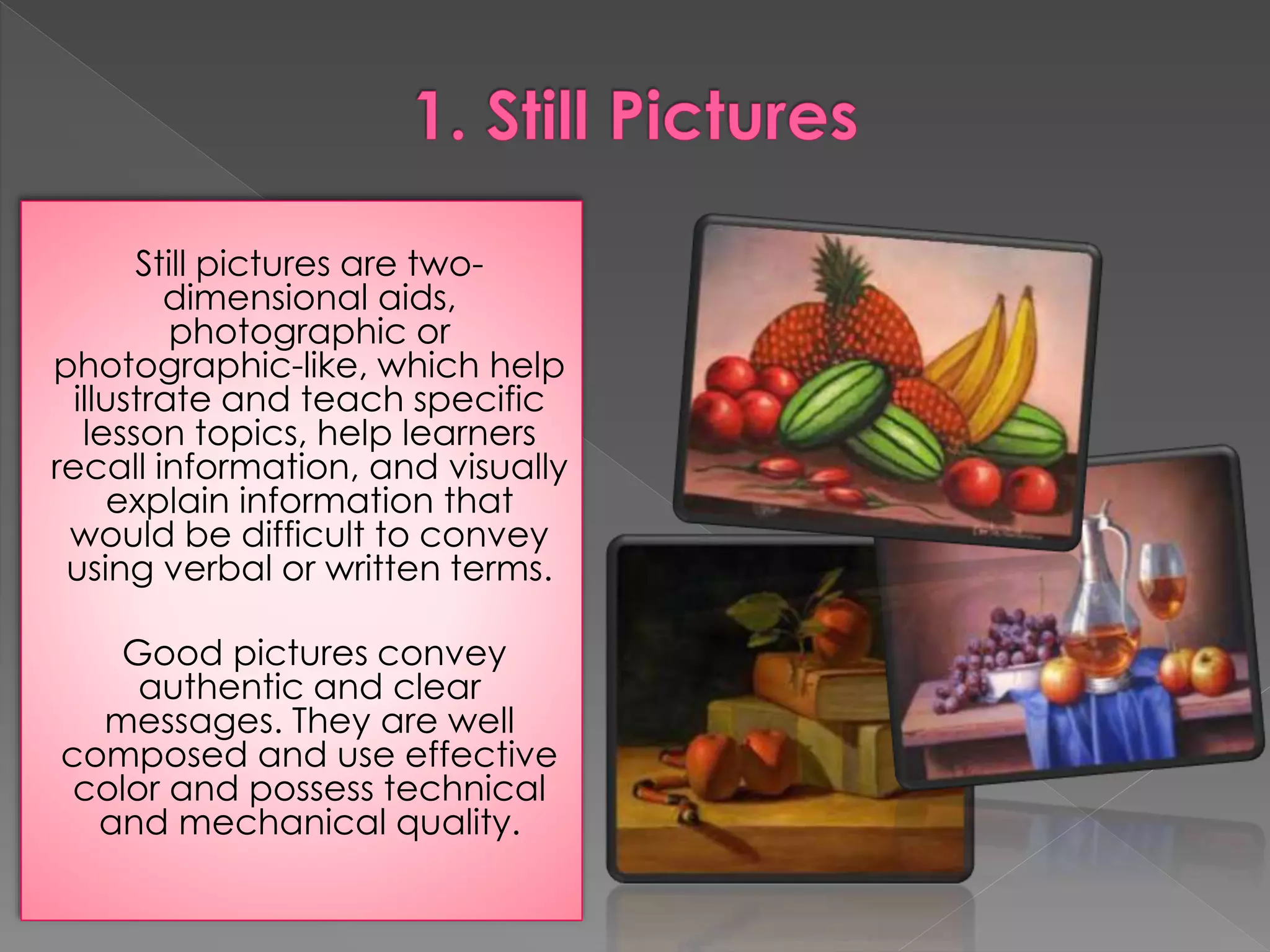 Still pictures are two-dimensional 
aids, 
photographic or 
photographic-like, which help 
illustrate and teach specific 
lesson topics, help learners 
recall information, and visually 
explain information that 
would be difficult to convey 
using verbal or written terms. 
Good pictures convey 
authentic and clear 
messages. They are well 
composed and use effective 
color and possess technical 
and mechanical quality. 
 