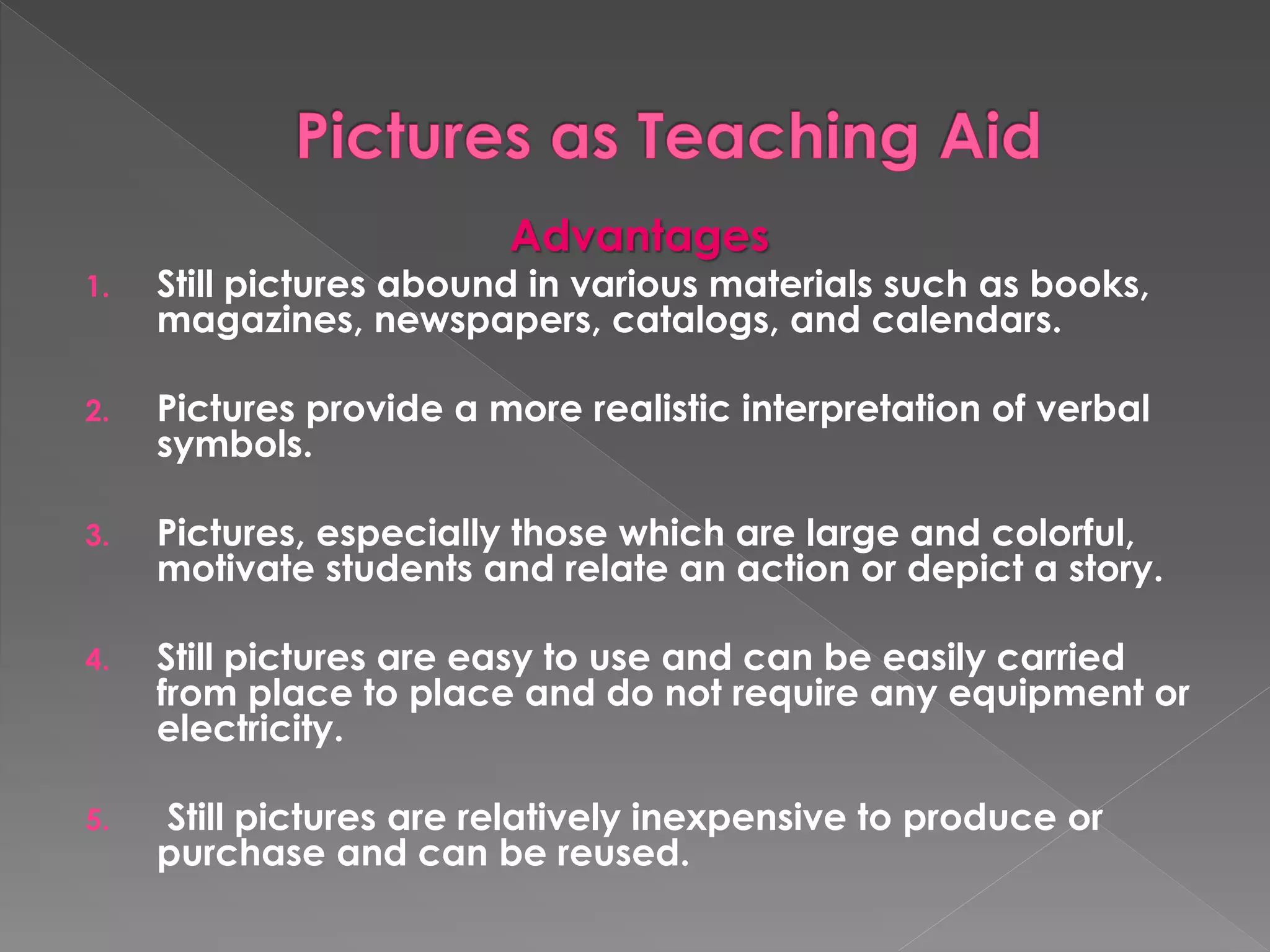 Advantages 
1. Still pictures abound in various materials such as books, 
magazines, newspapers, catalogs, and calendars. 
2. Pictures provide a more realistic interpretation of verbal 
symbols. 
3. Pictures, especially those which are large and colorful, 
motivate students and relate an action or depict a story. 
4. Still pictures are easy to use and can be easily carried 
from place to place and do not require any equipment or 
electricity. 
5. Still pictures are relatively inexpensive to produce or 
purchase and can be reused. 
 