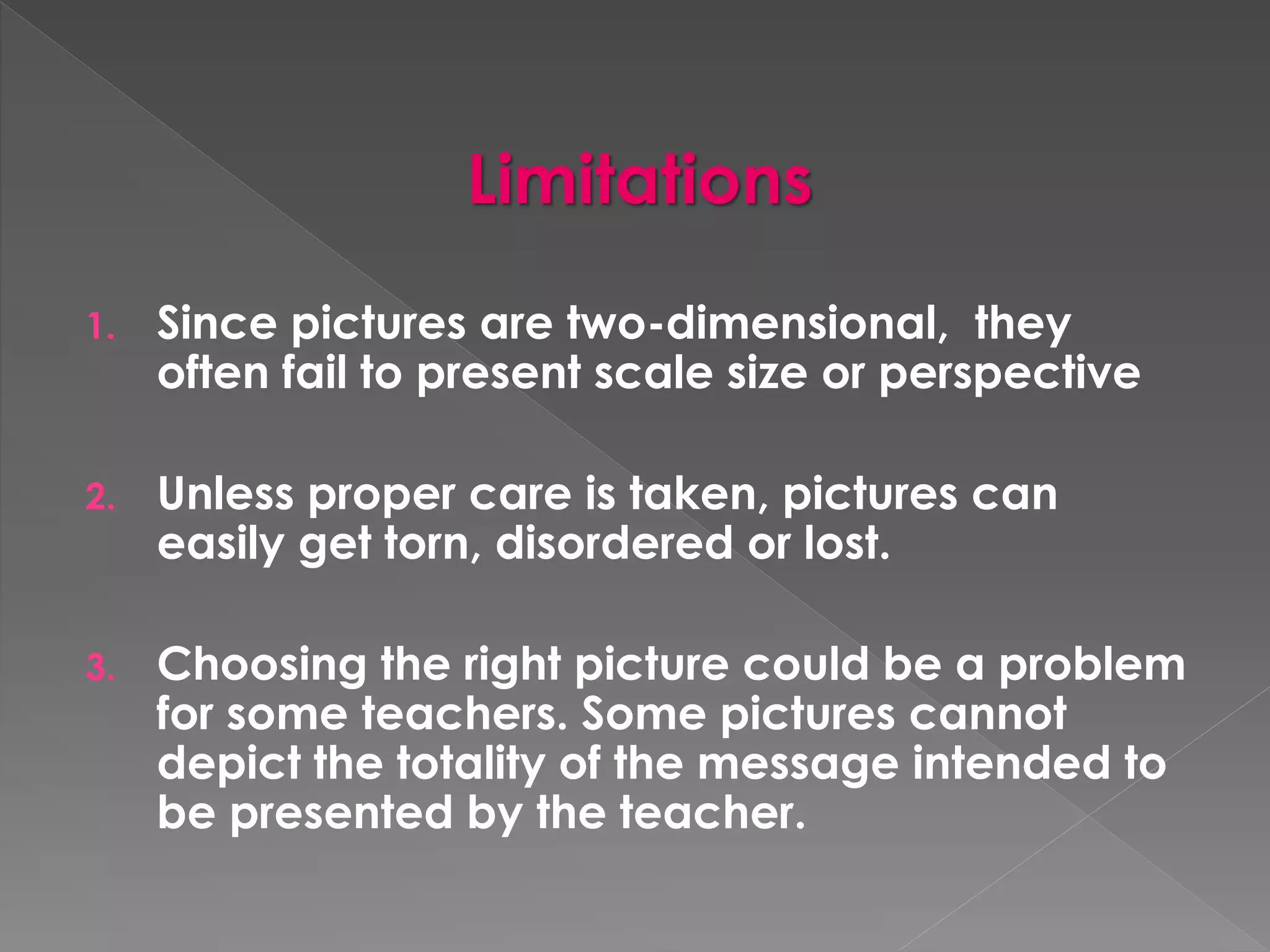 Limitations 
1. Since pictures are two-dimensional, they 
often fail to present scale size or perspective 
2. Unless proper care is taken, pictures can 
easily get torn, disordered or lost. 
3. Choosing the right picture could be a problem 
for some teachers. Some pictures cannot 
depict the totality of the message intended to 
be presented by the teacher. 
 