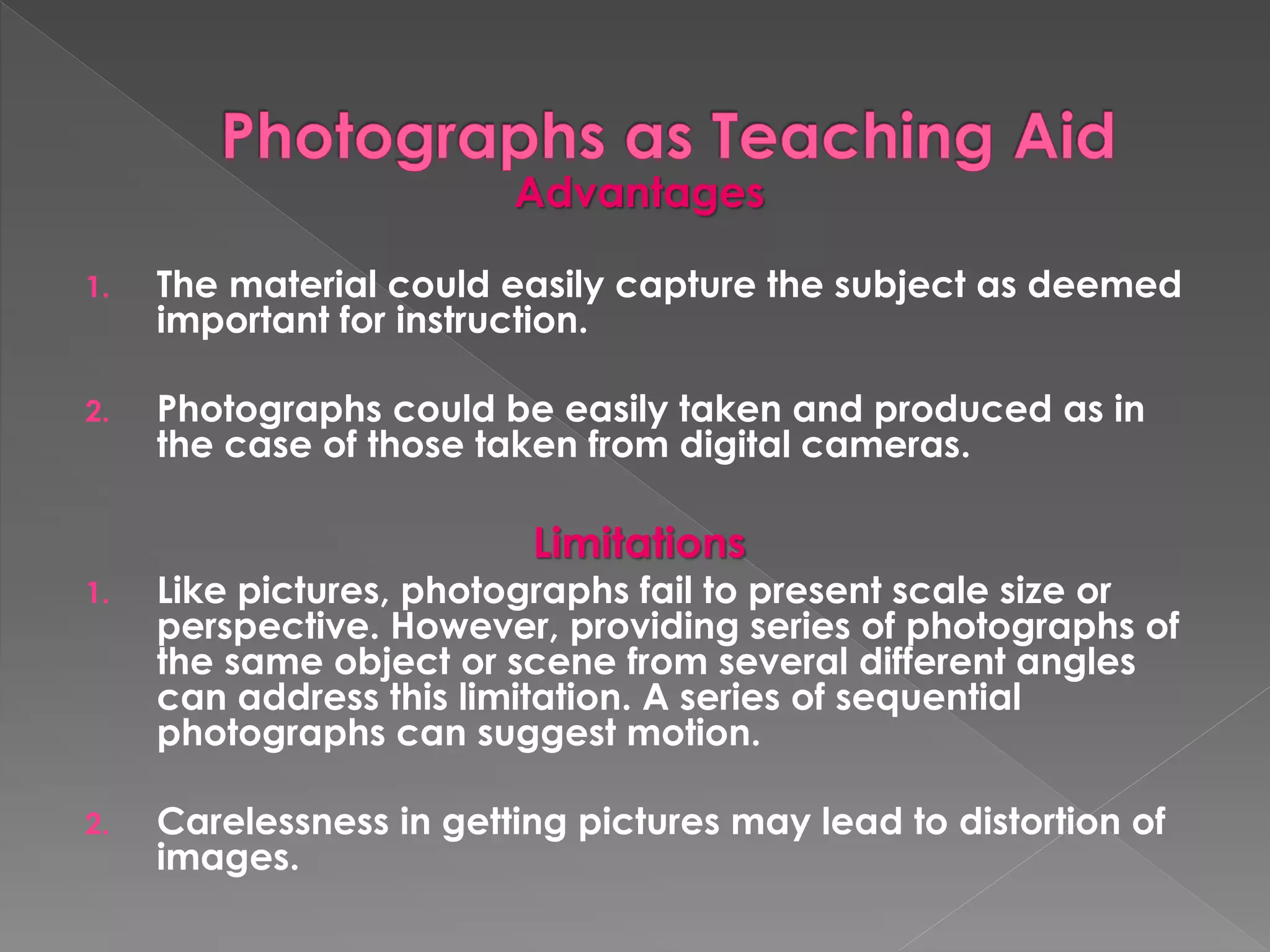 Advantages 
1. The material could easily capture the subject as deemed 
important for instruction. 
2. Photographs could be easily taken and produced as in 
the case of those taken from digital cameras. 
Limitations 
1. Like pictures, photographs fail to present scale size or 
perspective. However, providing series of photographs of 
the same object or scene from several different angles 
can address this limitation. A series of sequential 
photographs can suggest motion. 
2. Carelessness in getting pictures may lead to distortion of 
images. 
 