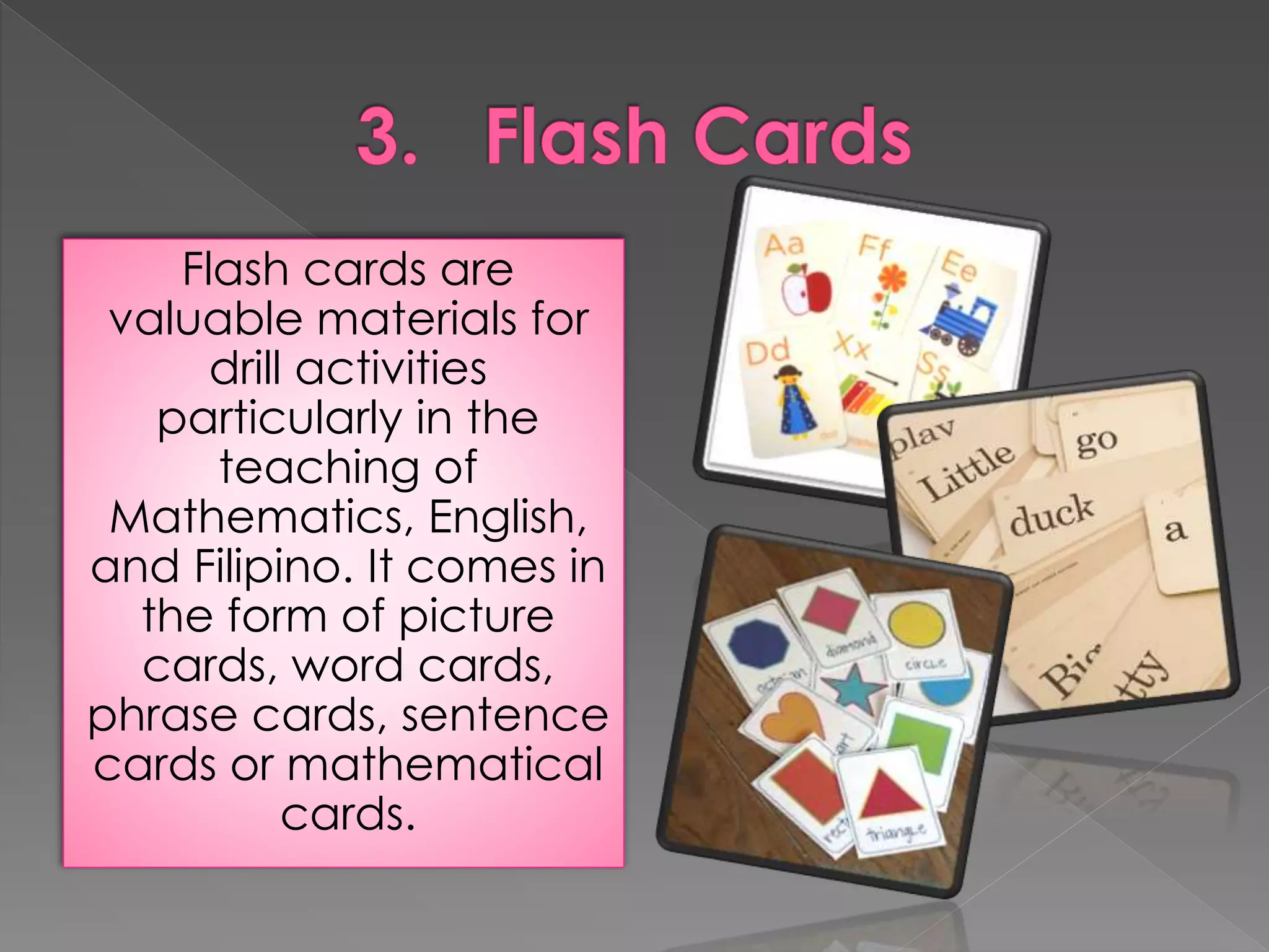Flash cards are 
valuable materials for 
drill activities 
particularly in the 
teaching of 
Mathematics, English, 
and Filipino. It comes in 
the form of picture 
cards, word cards, 
phrase cards, sentence 
cards or mathematical 
cards. 
 