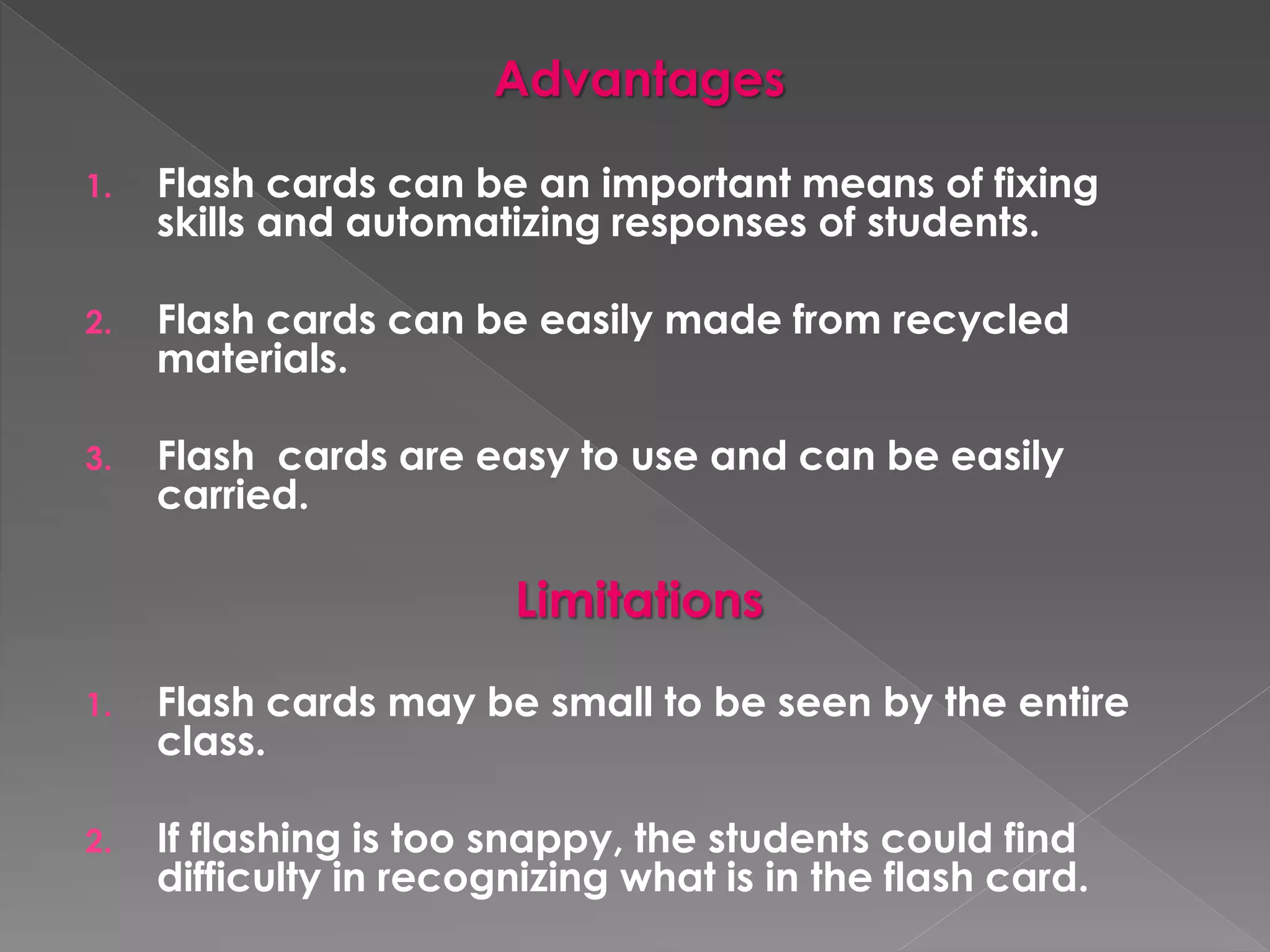 Advantages 
1. Flash cards can be an important means of fixing 
skills and automatizing responses of students. 
2. Flash cards can be easily made from recycled 
materials. 
3. Flash cards are easy to use and can be easily 
carried. 
Limitations 
1. Flash cards may be small to be seen by the entire 
class. 
2. If flashing is too snappy, the students could find 
difficulty in recognizing what is in the flash card. 
 
