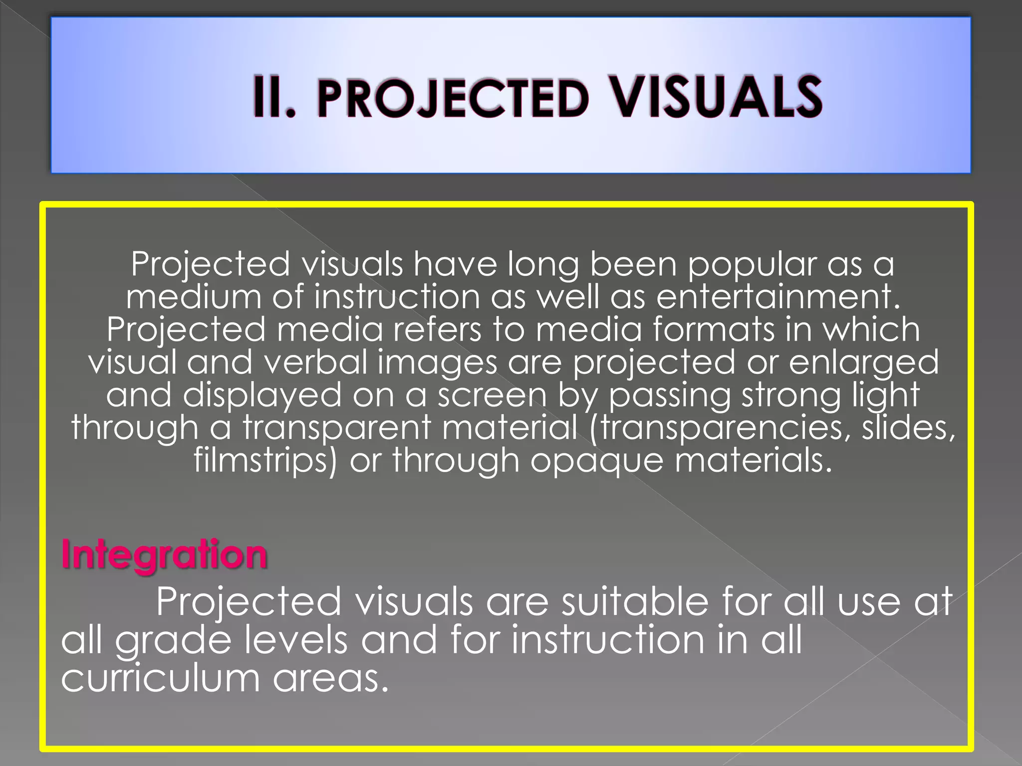 Projected visuals have long been popular as a 
medium of instruction as well as entertainment. 
Projected media refers to media formats in which 
visual and verbal images are projected or enlarged 
and displayed on a screen by passing strong light 
through a transparent material (transparencies, slides, 
filmstrips) or through opaque materials. 
Integration 
Projected visuals are suitable for all use at 
all grade levels and for instruction in all 
curriculum areas. 
 