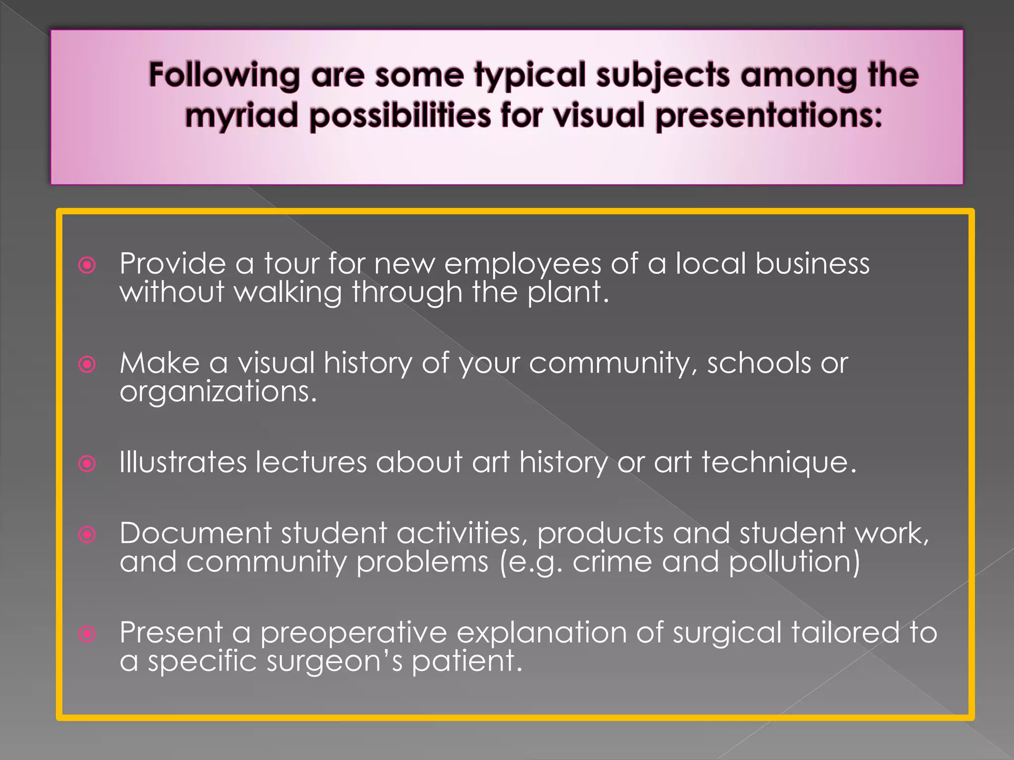  Provide a tour for new employees of a local business 
without walking through the plant. 
 Make a visual history of your community, schools or 
organizations. 
 Illustrates lectures about art history or art technique. 
 Document student activities, products and student work, 
and community problems (e.g. crime and pollution) 
 Present a preoperative explanation of surgical tailored to 
a specific surgeon’s patient. 
 