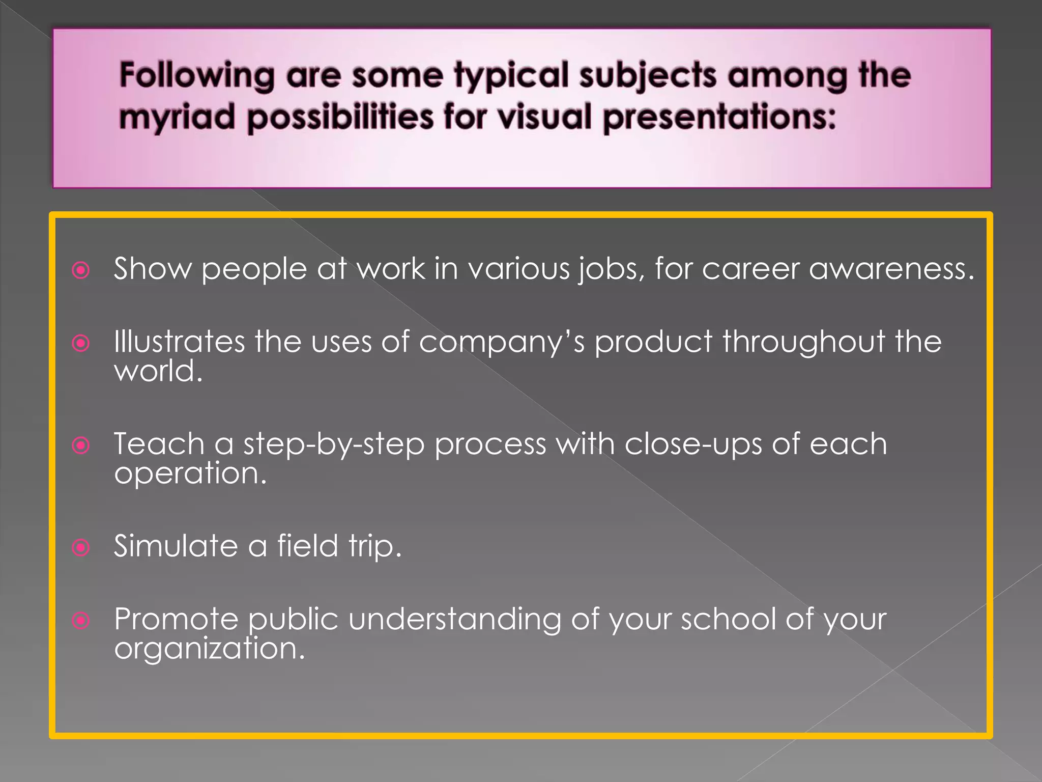  Show people at work in various jobs, for career awareness. 
 Illustrates the uses of company’s product throughout the 
world. 
 Teach a step-by-step process with close-ups of each 
operation. 
 Simulate a field trip. 
 Promote public understanding of your school of your 
organization. 
 