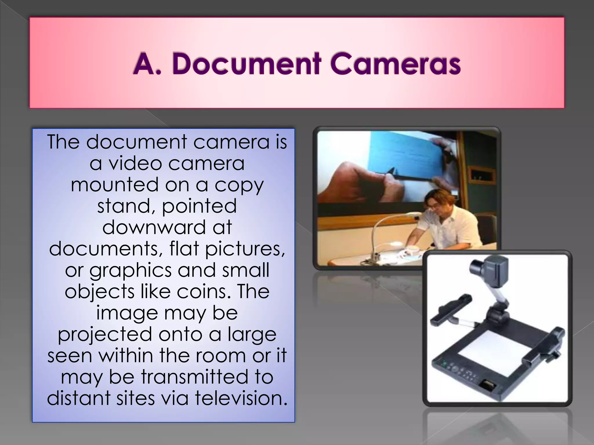 The document camera is 
a video camera 
mounted on a copy 
stand, pointed 
downward at 
documents, flat pictures, 
or graphics and small 
objects like coins. The 
image may be 
projected onto a large 
seen within the room or it 
may be transmitted to 
distant sites via television. 
 