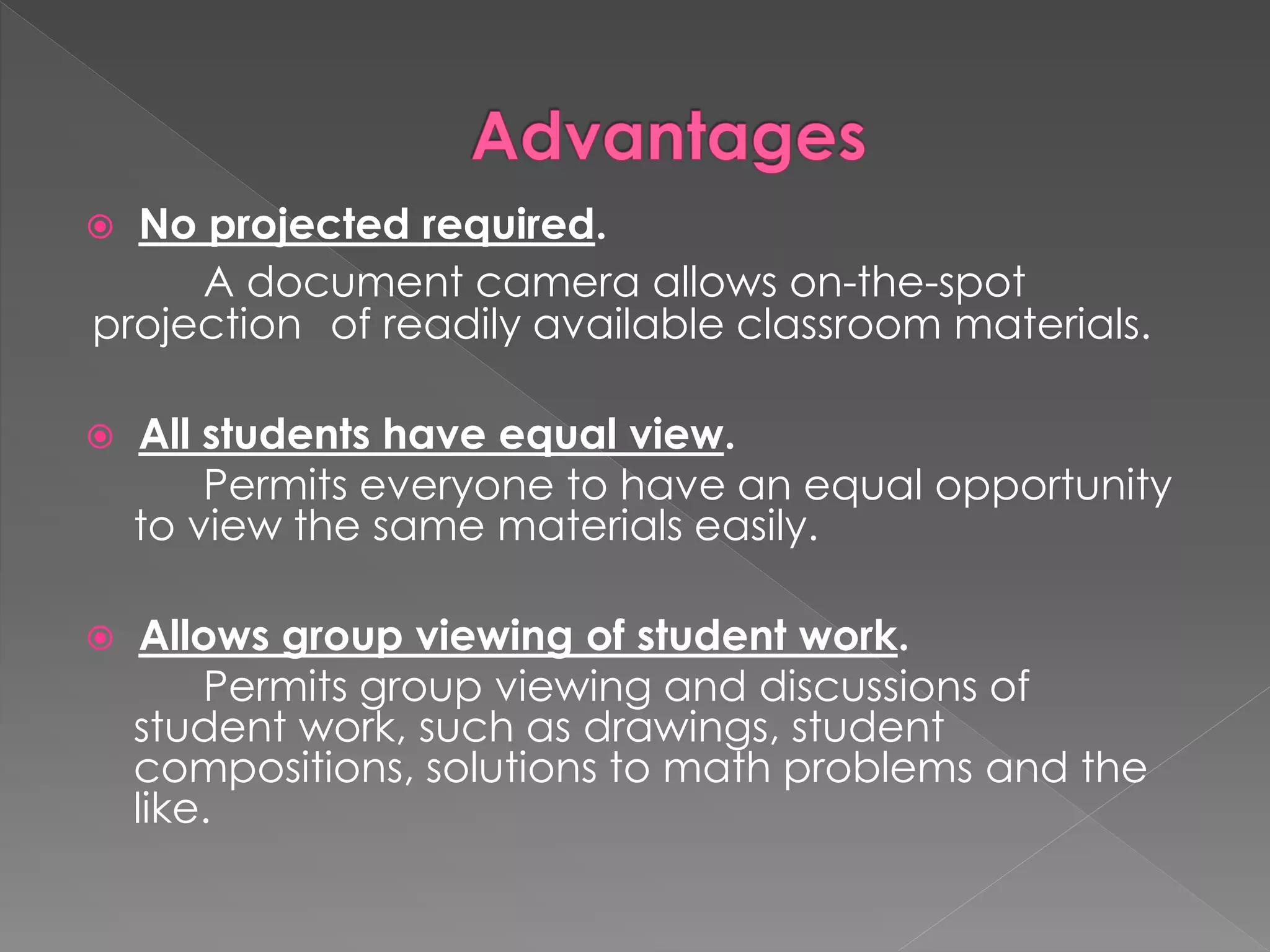  No projected required. 
A document camera allows on-the-spot 
projection of readily available classroom materials. 
 All students have equal view. 
Permits everyone to have an equal opportunity 
to view the same materials easily. 
 Allows group viewing of student work. 
Permits group viewing and discussions of 
student work, such as drawings, student 
compositions, solutions to math problems and the 
like. 
 