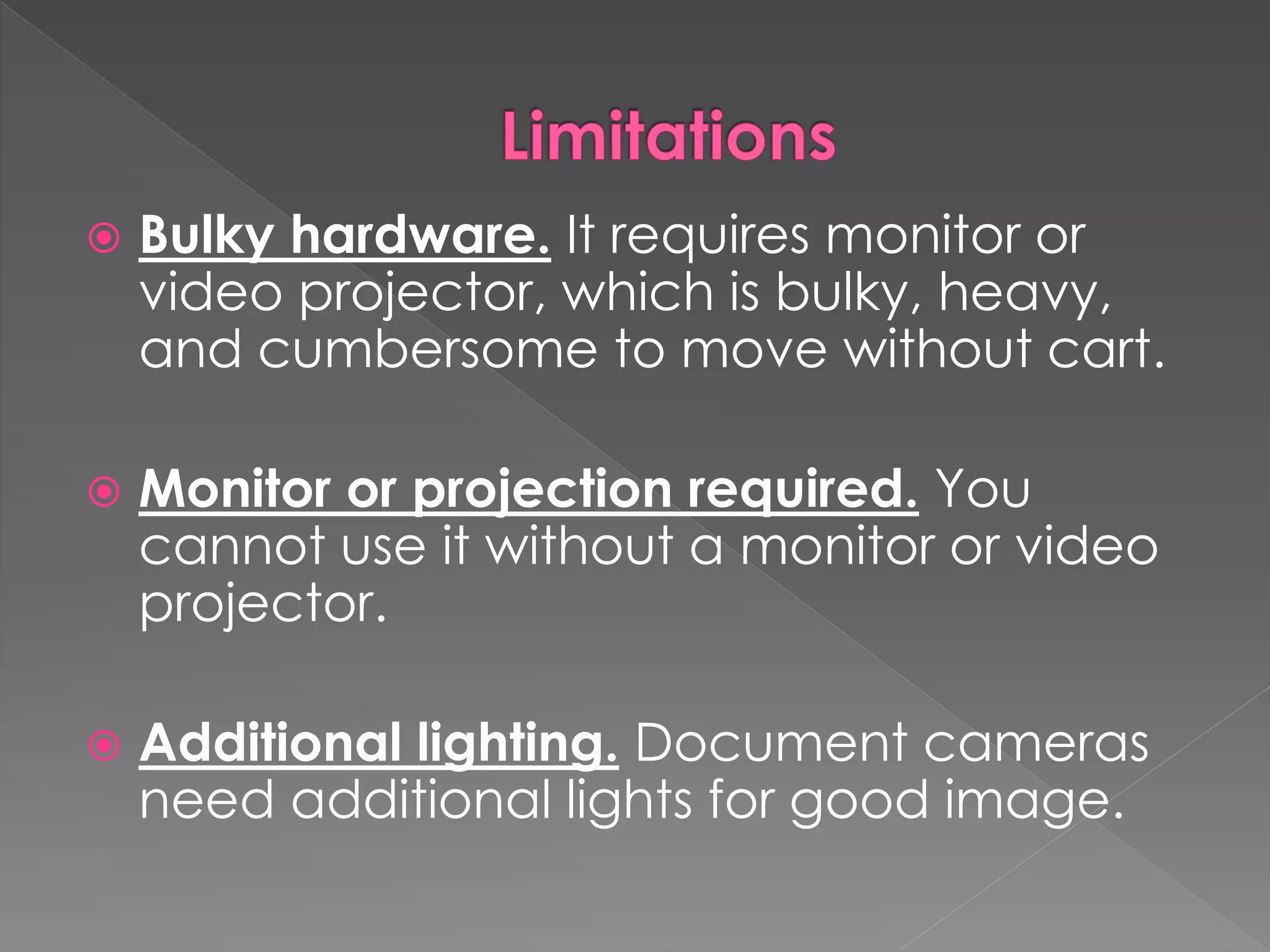  Bulky hardware. It requires monitor or 
video projector, which is bulky, heavy, 
and cumbersome to move without cart. 
 Monitor or projection required. You 
cannot use it without a monitor or video 
projector. 
 Additional lighting. Document cameras 
need additional lights for good image. 
 
