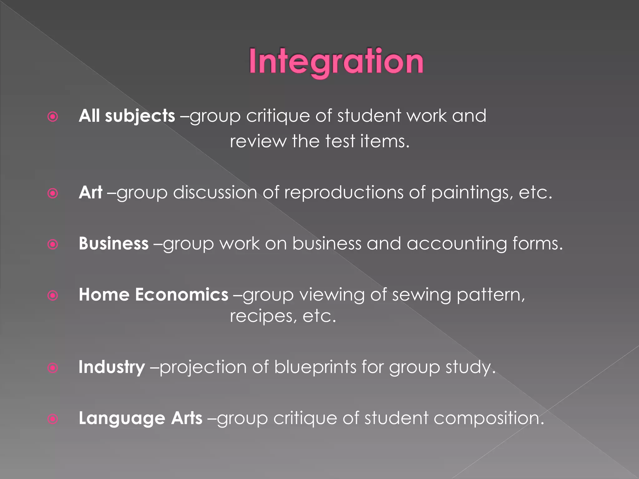  All subjects –group critique of student work and 
review the test items. 
 Art –group discussion of reproductions of paintings, etc. 
 Business –group work on business and accounting forms. 
 Home Economics –group viewing of sewing pattern, 
recipes, etc. 
 Industry –projection of blueprints for group study. 
 Language Arts –group critique of student composition. 
 