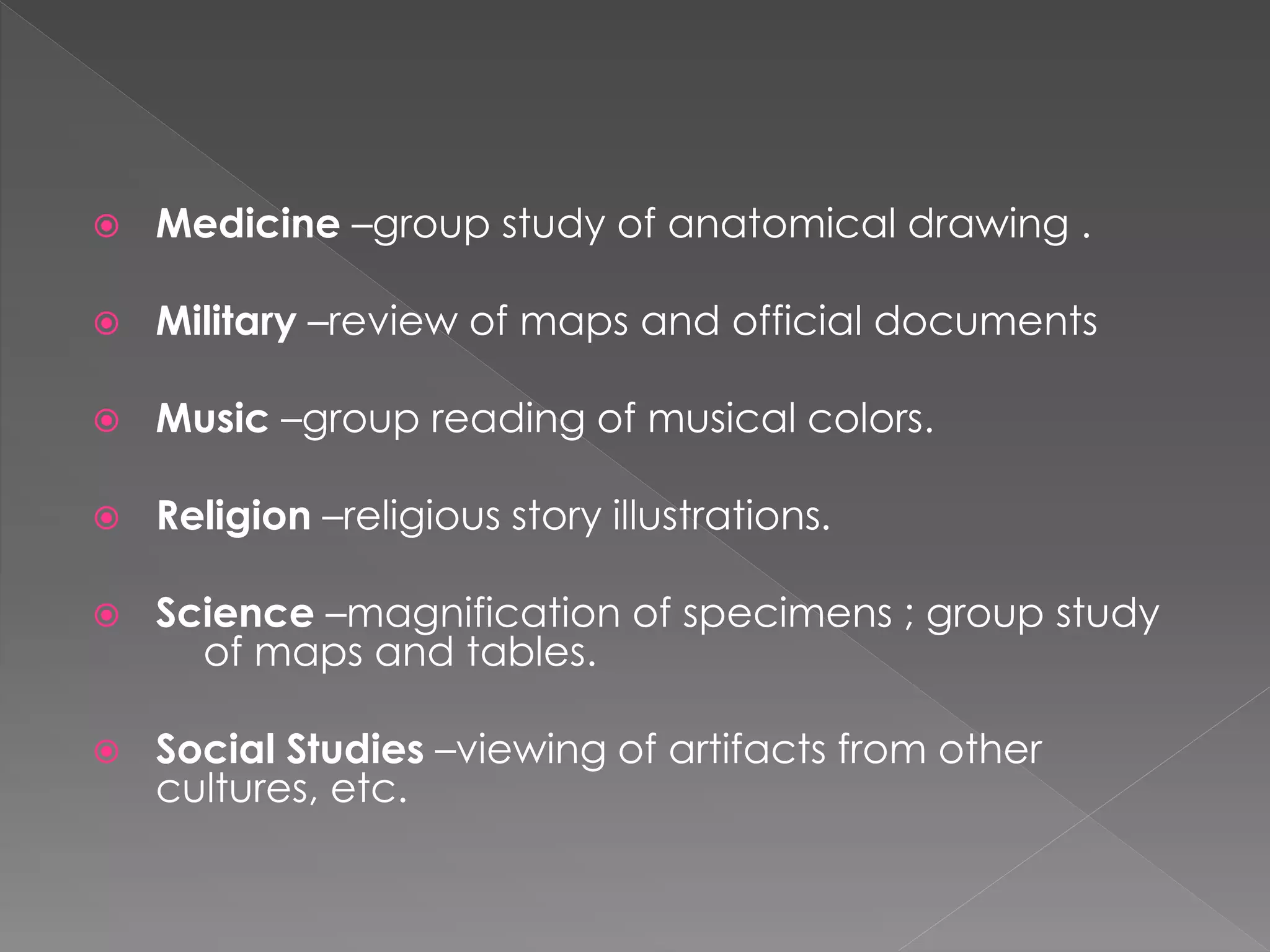  Medicine –group study of anatomical drawing . 
 Military –review of maps and official documents 
 Music –group reading of musical colors. 
 Religion –religious story illustrations. 
 Science –magnification of specimens ; group study 
of maps and tables. 
 Social Studies –viewing of artifacts from other 
cultures, etc. 
 