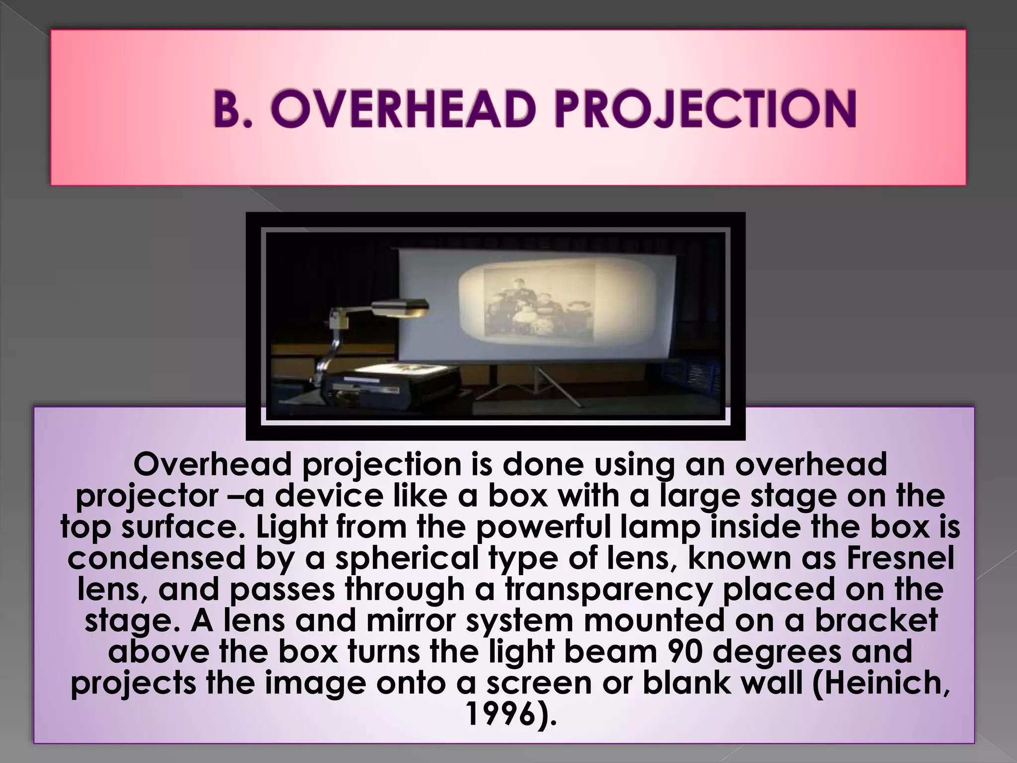 Overhead projection is done using an overhead 
projector –a device like a box with a large stage on the 
top surface. Light from the powerful lamp inside the box is 
condensed by a spherical type of lens, known as Fresnel 
lens, and passes through a transparency placed on the 
stage. A lens and mirror system mounted on a bracket 
above the box turns the light beam 90 degrees and 
projects the image onto a screen or blank wall (Heinich, 
1996). 
 