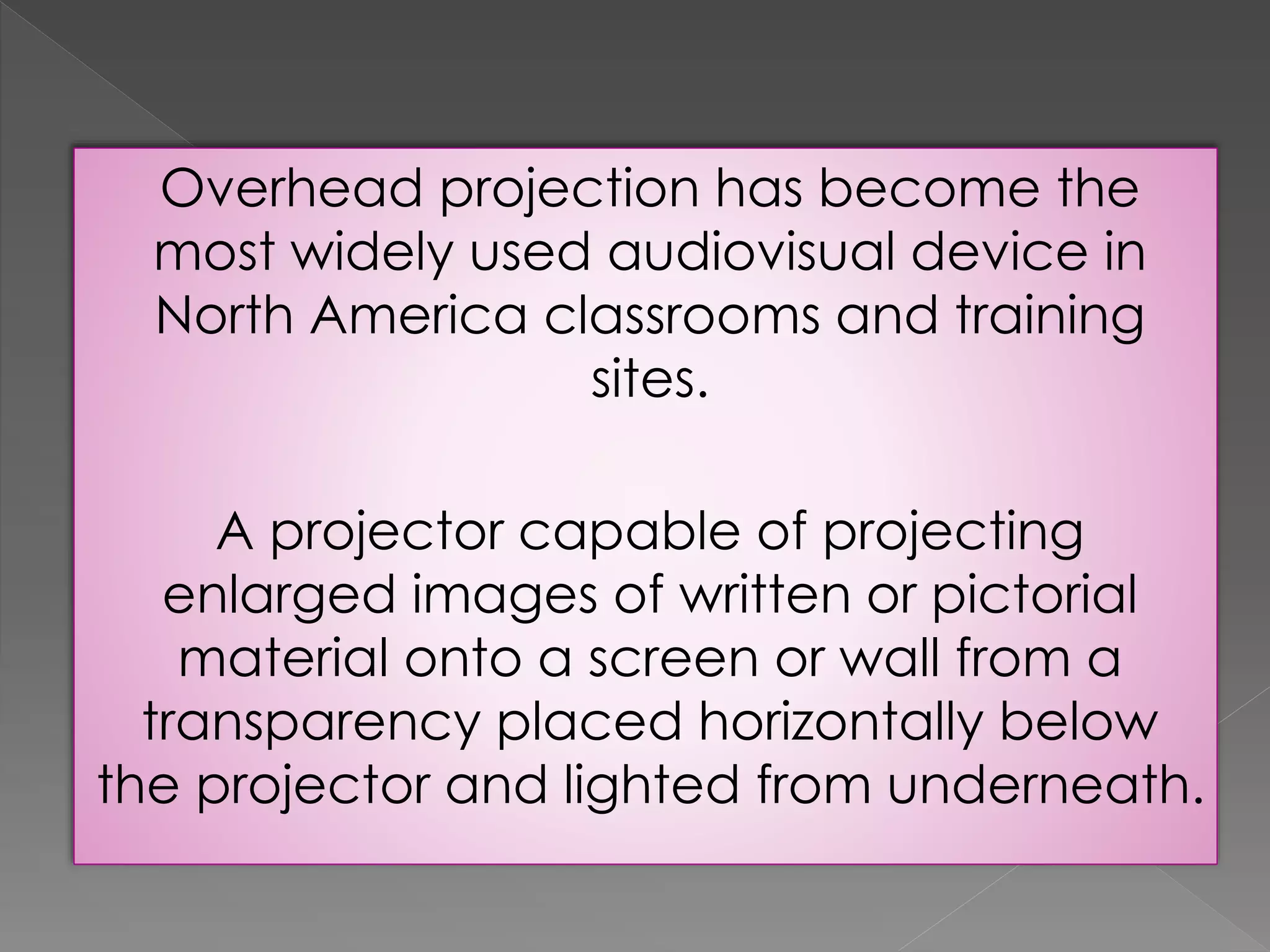 Overhead projection has become the 
most widely used audiovisual device in 
North America classrooms and training 
sites. 
A projector capable of projecting 
enlarged images of written or pictorial 
material onto a screen or wall from a 
transparency placed horizontally below 
the projector and lighted from underneath. 
 