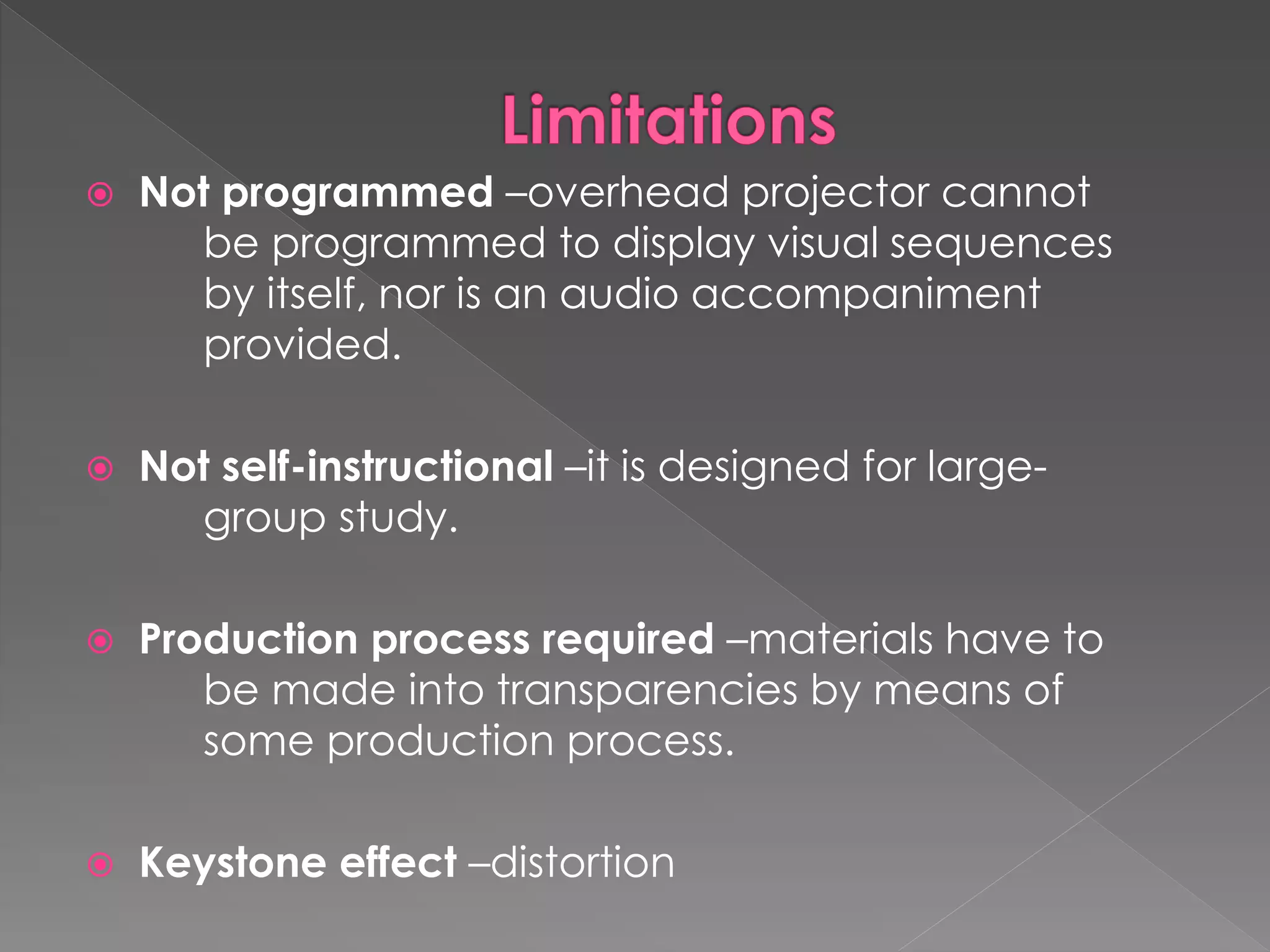  Not programmed –overhead projector cannot 
be programmed to display visual sequences 
by itself, nor is an audio accompaniment 
provided. 
 Not self-instructional –it is designed for large-group 
study. 
 Production process required –materials have to 
be made into transparencies by means of 
some production process. 
 Keystone effect –distortion 
 