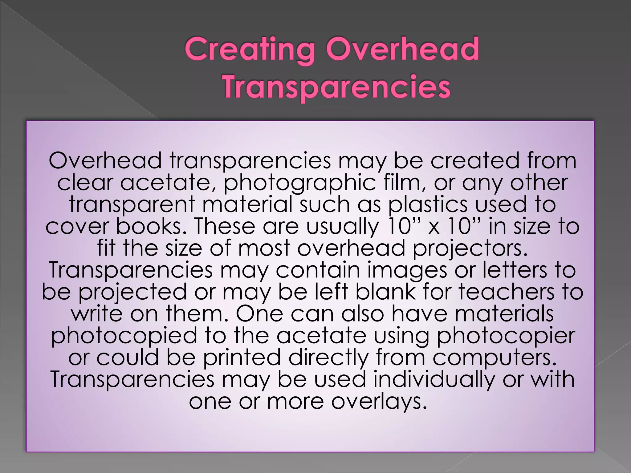 Overhead transparencies may be created from 
clear acetate, photographic film, or any other 
transparent material such as plastics used to 
cover books. These are usually 10” x 10” in size to 
fit the size of most overhead projectors. 
Transparencies may contain images or letters to 
be projected or may be left blank for teachers to 
write on them. One can also have materials 
photocopied to the acetate using photocopier 
or could be printed directly from computers. 
Transparencies may be used individually or with 
one or more overlays. 
 