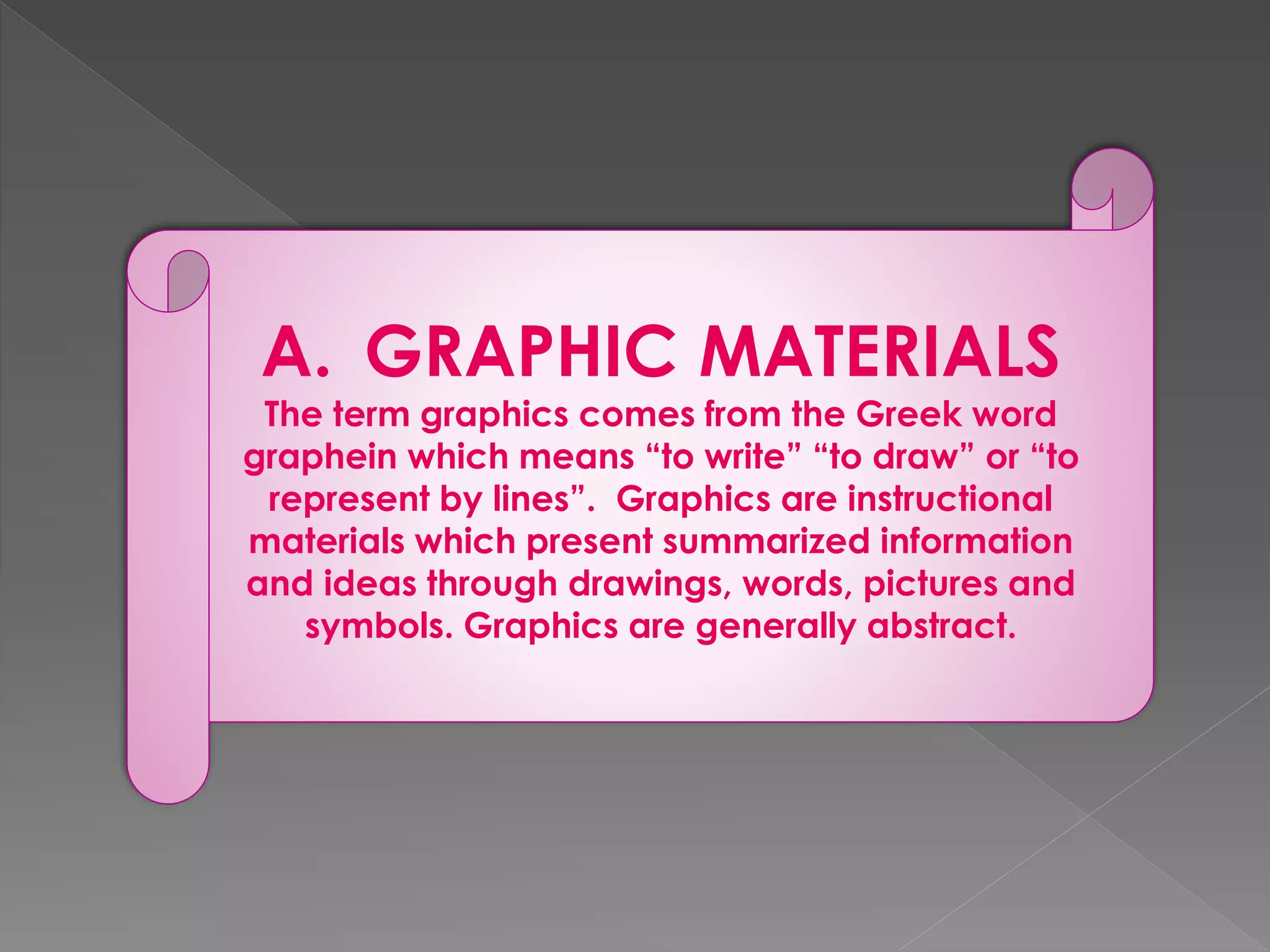 A. GRAPHIC MATERIALS 
The term graphics comes from the Greek word 
graphein which means “to write” “to draw” or “to 
represent by lines”. Graphics are instructional 
materials which present summarized information 
and ideas through drawings, words, pictures and 
symbols. Graphics are generally abstract. 
 